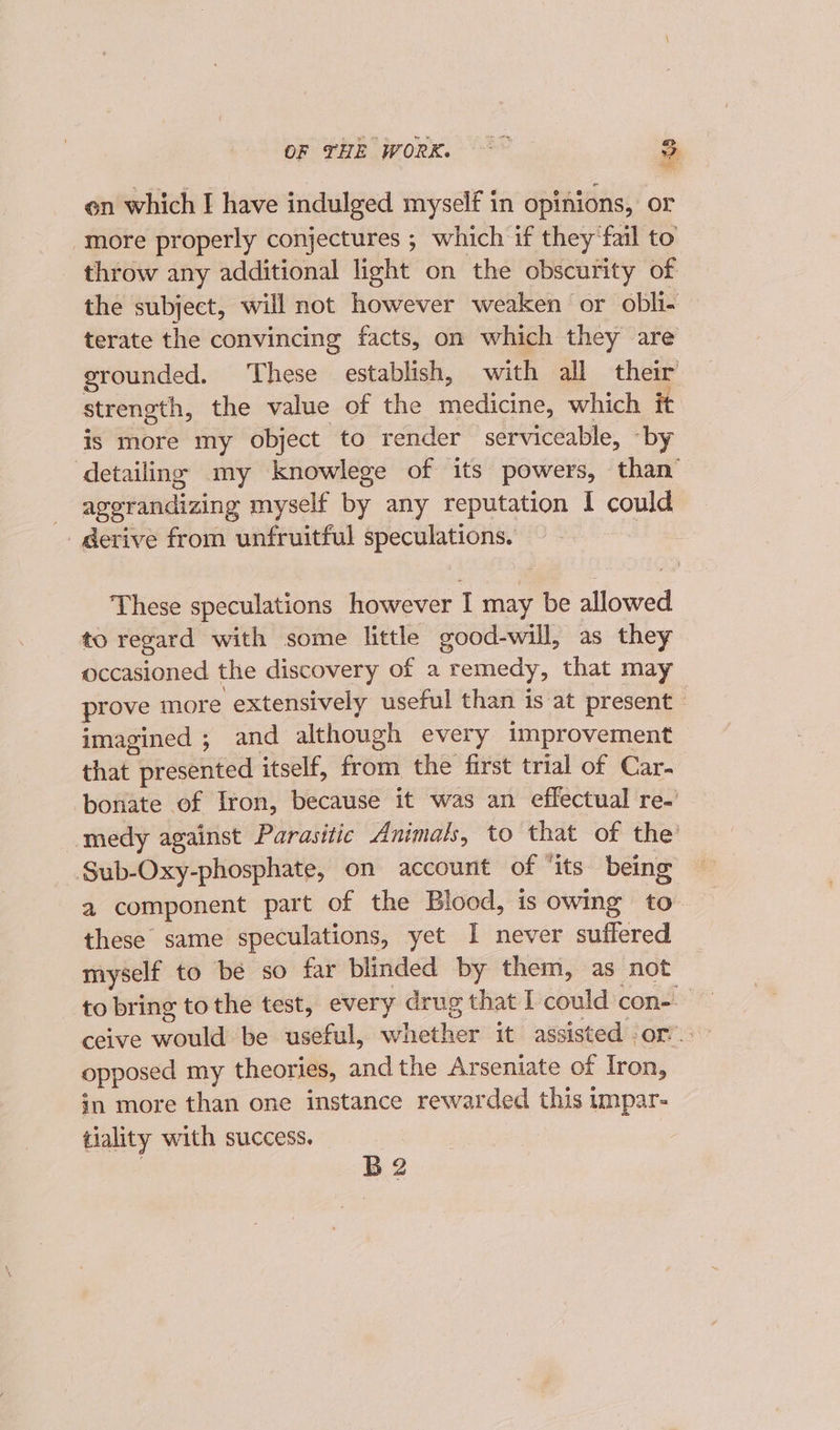 en which I have indulged myself in opinions, or more properly conjectures ; which if they‘fail to throw any additional light on the obscurity of the subject, will not however weaken or obli- terate the convincing facts, on which they are grounded. These establish, with all their strength, the value of the medicine, which it is more my object to render serviceable, “by detailing my knowlege of its powers, than’ _ agerandizing myself by any reputation I could _gerive from unfruitful speCURHONS: : These speculations however I may be allowed to regard with some little good-will, as they occasioned the discovery of a remedy, that may prove more extensively useful than is at present © imagined 5; and although every improvement that prented itself, from the first trial of Car. bonate of Iron, because it was an effectual re~’ medy against Parasitic Animals, to that of the’ Sub-Oxy-phosphate, on account of ‘its being a component part of the Blood, is owing to these same speculations, yet I never suffered myself to be so far blinded by them, as not to bring tothe test, every drug that I could con-- opposed my theories, andthe Arseniate of Iron, in more than one instance rewarded this impar- tiality with success. B2