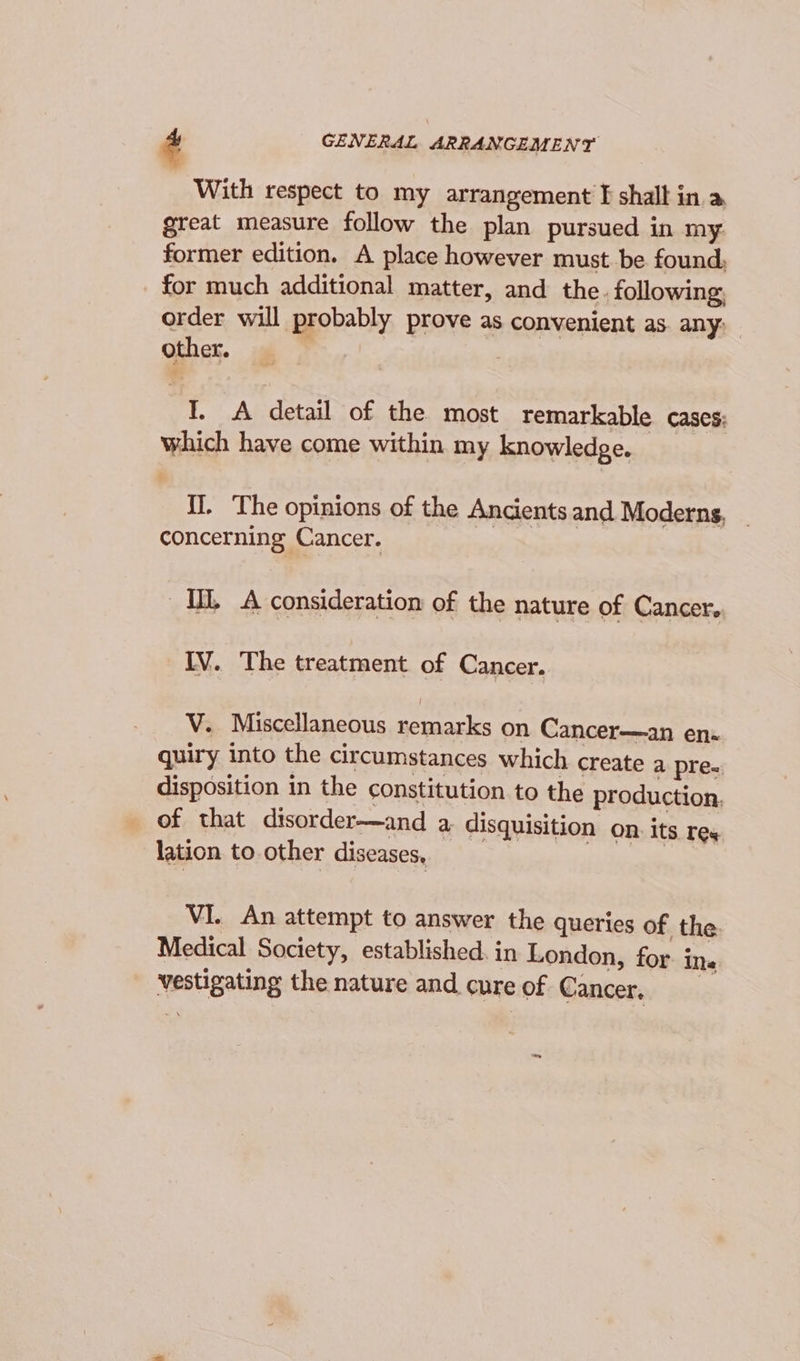 With respect to my arrangement I shall in a great measure follow the plan pursued in my former edition. A place however must be found; for much additional matter, and the. following order will probably prove as convenient as. any: other. I. A detail of the most remarkable cases; which have come within my knowledge. {]. The opinions of the Ancients and Moderns, concerning Cancer. ML A consideration of the nature of Cancer. IV. The treatment of Cancer. V. Miscellaneous remarks on Cancer—an ens quiry into the circumstances which create a pre- disposition in the constitution to the production. of that disorder—and a disquisition on. its res lation to other diseases, VI. An attempt to answer the queries of the Medical Society, established. in London, for. ins Vestigating the nature and cure of Cancer. cod