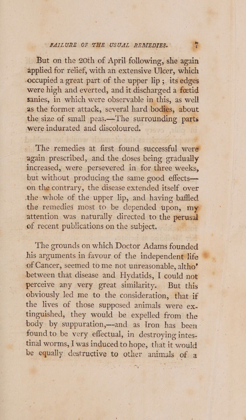 FAILURE OF THE USUAL REMEDIES. = = - But on the 20th of April following, she again applied for relief, with an extensive Ulcer, which occupied a great part of the upper lip ;_ its edges were high and everted, and it discharged a feetid sanies, in which were observable in ‘this, as well as the former attack, several hard bo dies the size of small peas.—The surrounding parts were indurated and discoloured. The remedies at first found successful were again prescribed, and the doses being gradually increased, were persevered in for three weeks, but without producing the same good effects— on the contrary, the disease extended itself over the whole of the upper lip, and having baffled the remedies most to be depended upon, my attention was naturally directed to the perusal of recent publ ‘ications on the ai ‘ The grounds on which Doctot Adams founded his arguments in favour of the independent life of Cancer, seemed to me not unreasonable, altho’ between that disease and Hydatids, I could not “perceive any very great similarity. But this obviously led me to the consideration, that if the lives of those supposed animals were ex- tinguished, they would be expelled from the body by suppuration,—-and as Iron has been. found to be very effectual, in destroying intes- tinal worms, I was induced to hope, that it would be equally destructive to other animals Of a i te = te