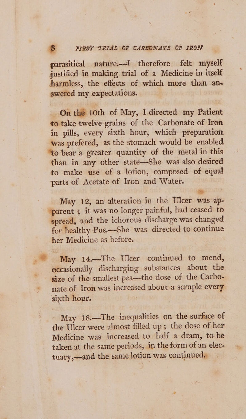 parasitical mnature.—I therefore felt myself justified in making trial of a Medicine in itself harmless, the effects of which more than an« swered my expectations. On the 10th of May, I directed my Patient to take twelve grains of the Carbonate of Iron in pills, every sixth hour, which preparation ‘was prefered, as the stomach would be enabled “to bear a greater quantity of the metal in this than in any other state—She was also desired to make use of a lotion, composed of equal parts of Acetate of Iron and Water. May 12, an’ alteration in the Ulcer was ap- ‘parent 5 it was no longer painful, had ceased to spread, and the ichorous discharge was changed for healthy Pus,—She was directed to continue her Medicine as before. May 14.—The Ulcer continued to mend, occasionally discharging substances about the size of the smallest pea—the dose of the Carbo- nate of Iron was increased about a scruple every sixth hour. | May 18.—The inequalities on the surface of the Ulcer were almost filled up; the dose of her Medicine was increased to half a dram, to be taken at the same periods, in the form of an elec- tuary,—and the same lotion was continued,