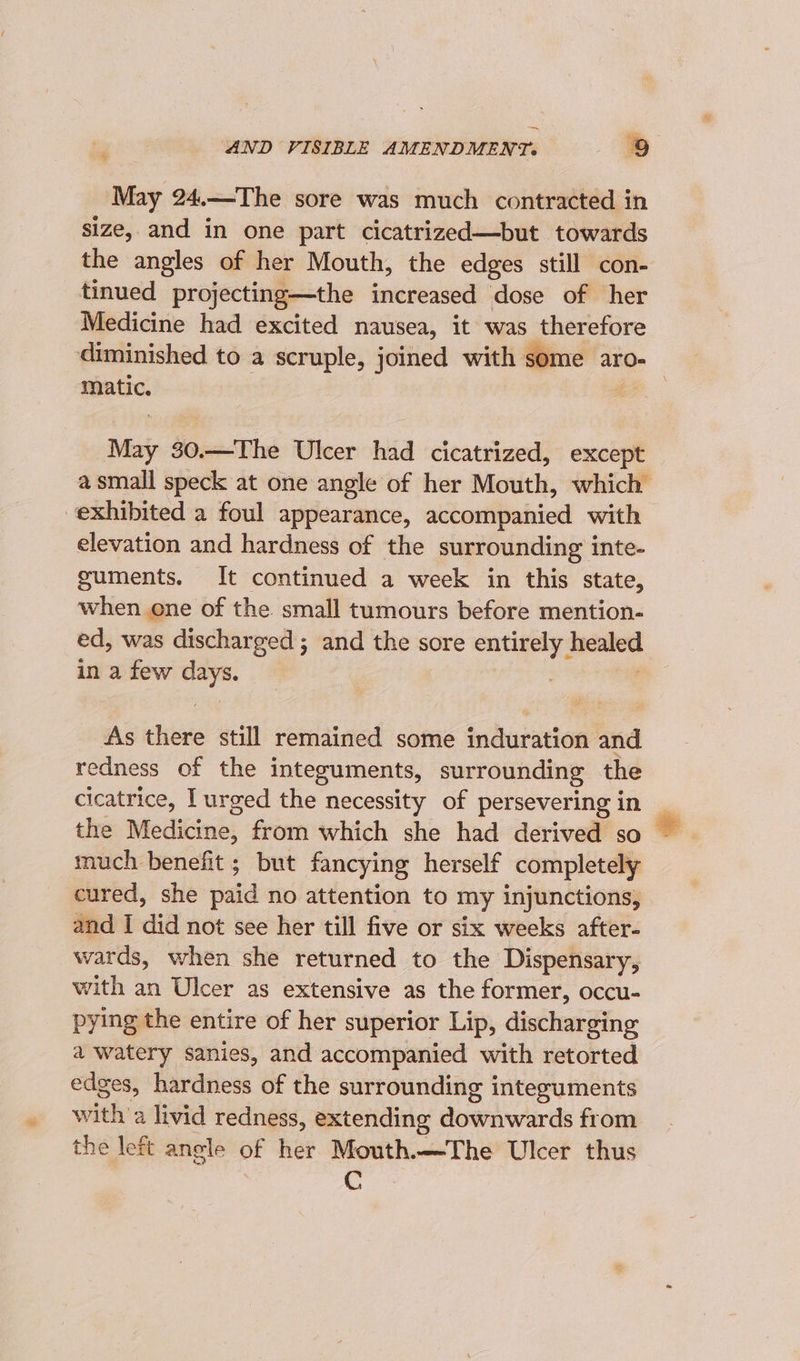 24 May 24.—The sore was much contracted in size, and in one part cicatrized—but towards the angles of her Mouth, the edges still con- tinued projecting—the increased dose of her Medicine had excited nausea, it was therefore diminished to a scruple, joined with some aro- : matic. | | May 30.—The Ulcer had cicatrized, except a small speck at one angle of her Mouth, which exhibited a foul appearance, accompanied with elevation and hardness of the surrounding inte- guments. It continued a week in this state, when one of the small tumours before mention- ed, was discharged; and the sore erie geno in a few days. As there still remained some induration and redness of the integuments, surrounding the cicatrice, l urged the necessity of persevering in the Medicine, from which she had derived so much benefit ; but fancying herself completely cured, she patd no attention to my injunctions, and I ia not see her till five or six weeks after- wards, when she returned to the Dispensary, with an Ulcer as extensive as the former, occu- pying the entire of her superior Lip, discharging a watery sanies, and accompanied with retorted edges, hardness of the surrounding integuments with a livid redness, extending dseekwirds from the left angle of her Mouth.—The Ulcer thus Cc