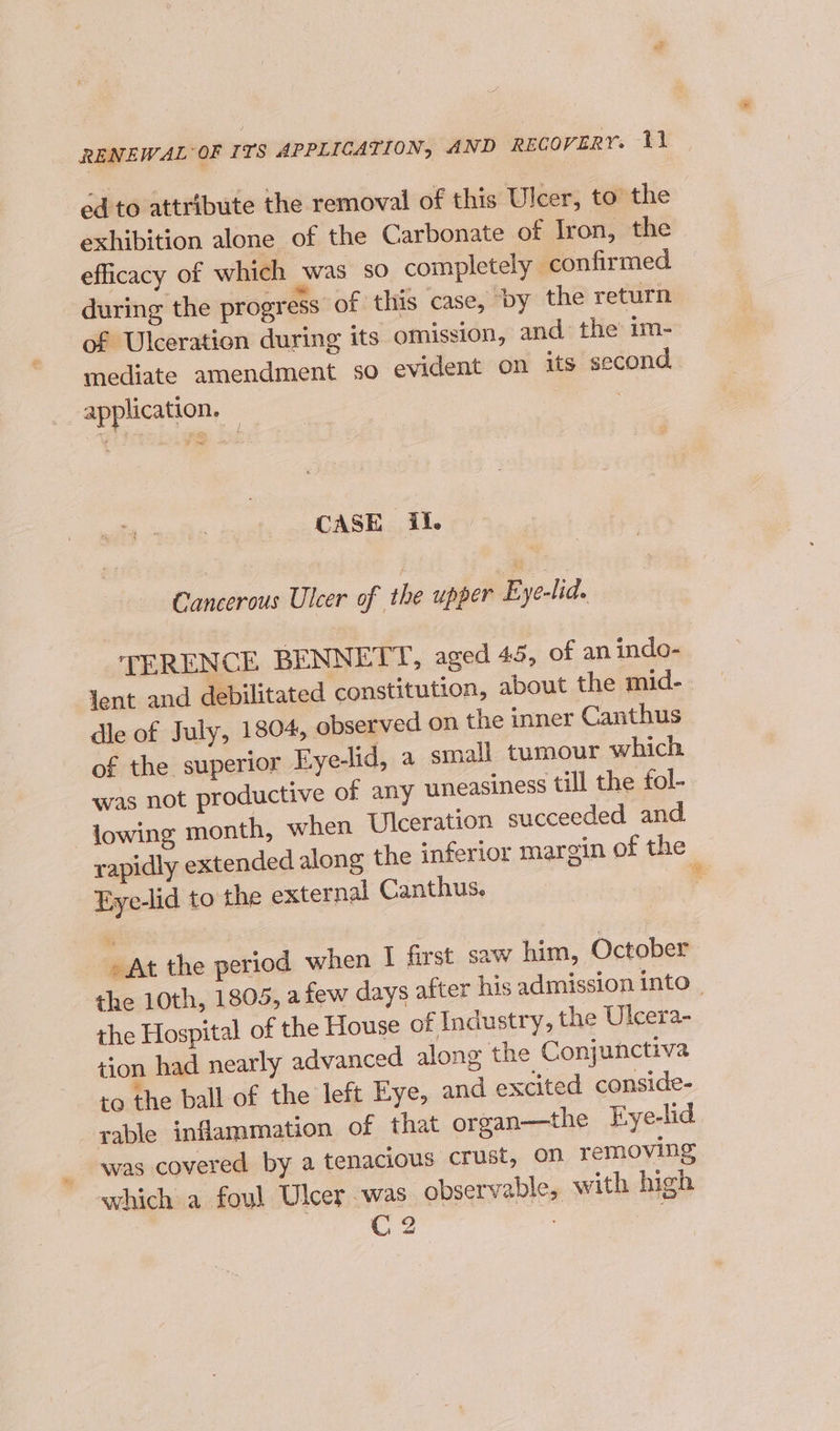 ed to attribute the removal of this Ulcer, to the | exhibition alone of the Carbonate of Iron, the. efficacy of which was so completely confirmed during the progress of this case, by the return of Ulceration during its omission, and the im- mediate amendment so evident on its second. application. — ~ CASE il. Cancerous Ulcer of the upper Eye-lid. TERENCE BENNETT, aged 45, of an indo- Yent and debilitated constitution, about the mid- dle of July, 1804, observed on the inner Canthus of the superior Eye-lid, a small tumour which was not productive of any uneasiness till the fol- lowing month, when Ulceration succeeded and rapidly extended along the inferior margin of the Eye-lid to the external Canthus. 4 » At the period when I first saw him, October the 10th, 1805, a few days after his admission into _ the Hospital of the House of Industry, the Ulcera- tion had nearly advanced along the Conjunctiva to the ball of the left Eye, and excited conside- rable inflammation of that organ—the Eye-lid was covered by a tenacious crust, On removing which a foul Ulcer was observable, with high C2