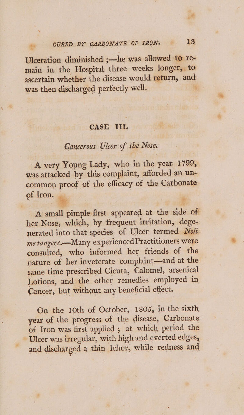 Ulceration dininiceaih s -—-he was allowed to re- main in the Hospital three weeks longer, to ascertain whether the disease would return, ae was then discharged perfectly well. y CASE IIi. Cancerous Ulcer. of the ab A very Young Lady, who in the year 1799, was attacked by this complaint, afforded an un- common proof of the efficacy of the Carbonate of Iron. ‘ Aisnaatl P isetes ree appeared at the side of her scp which, by frequent irritation, dege- nerated into that species of Ulcer termed Noli me tangere-—Many experienced Practitioners were consulted, who informed her friends of the nature of her inveterate complaint—and at the same time prescribed Cicuta, Calomel, arsenical Lotions, and the other remedies employed in Cancer, but without any beneficial effect. On the 10th of October, 1805, in the sixth year of the progress of the disease, Carbonate of Iron was first applied ; at which period the ~ Ulcer was irregular, with high and everted edges, and discharged a thin Ichor, while redness and