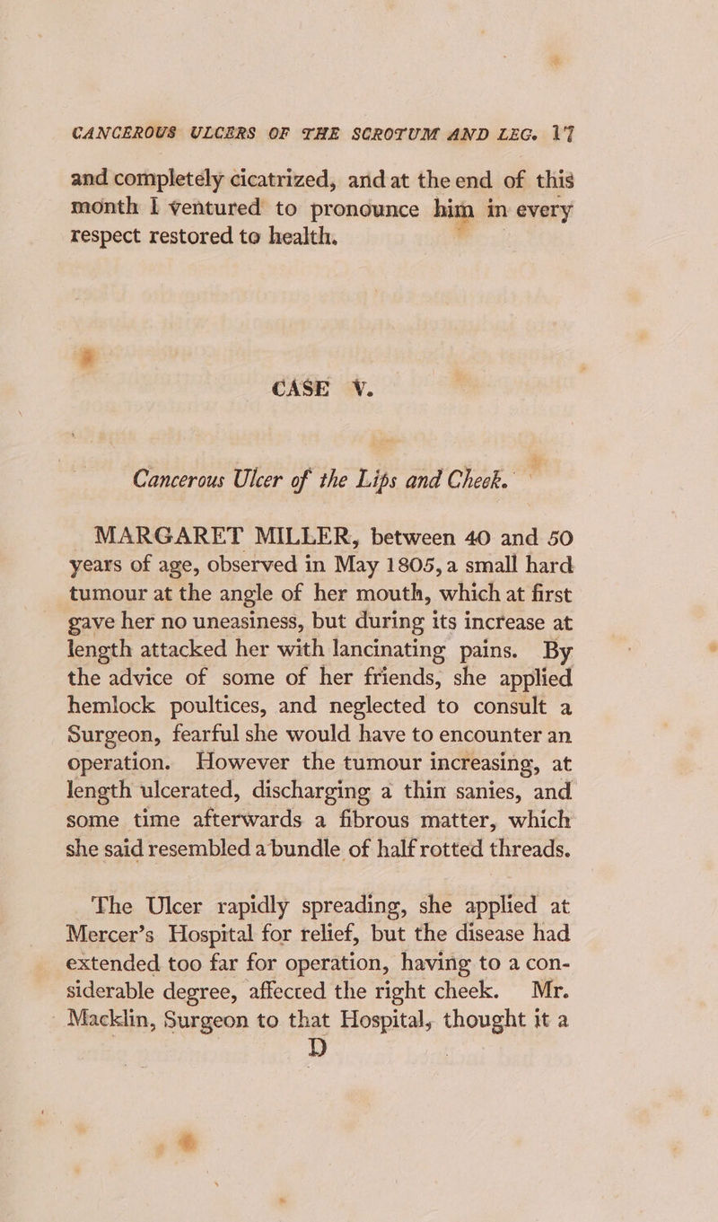 and completely cicatrized, and at the end of this month 1 ventured to pronounce him im every respect restored to health. 4 CASE V. Cancerous Ulcer of the Lips and Check. ‘ MARGARET MILLER, between 40 and 50 years of age, observed in May 1805, a small hard tumour at the angle of her mouth, which at first gave her no uneasiness, but during its increase at length attacked her with lancinating pains. By the advice of some of her friends, she applied hemlock poultices, and neglected to consult a Surgeon, fearful she would have to encounter an operation. However the tumour increasing, at length ulcerated, discharging a thin sanies, and some time afterwards a fibrous matter, which she said resembled a bundle of half rotted threads. The Ulcer rapidly spreading, she applied at Mercer’s Hospital for relief, but the disease had extended too far for operation, having to a con- siderable degree, affected the right cheek. Mr. Macklin, Surgeon to that Hospital, thought it a ek: )