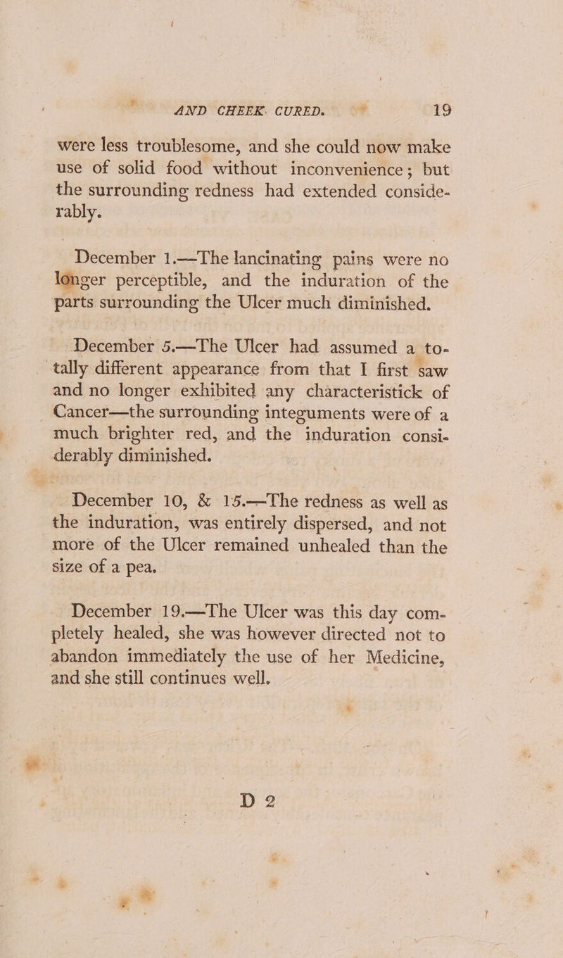 were less troublesome, and she could now make use of solid food without inconvenience; but the surrounding redness had extended conside- eo December 1.—The lancinating pains were no longer perceptible, and the induration of the — parts surrounding the Ulcer much diminished. Biches 5.—The Ulcer had assumed a to- tally different appearance from that I first saw and no longer exhibited any characteristick of Cancer—the surrounding integuments were of a much brighter red, and the induration consi- derably diminished. December 10, &amp; 15.—The redness as well as the induration, was entirely dispersed, and not more of the Ulcer remained unhealed than the size of a pea, - December 1% —The Uleer was this day com- pletely healed, she was however directed not to abandon immediately the use of her Medicine, and she still continues well.