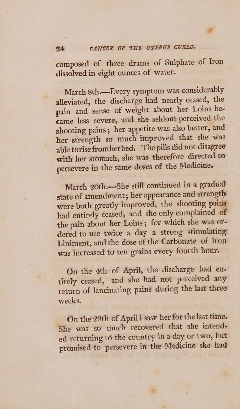 a4 CANCER OF THE UTERUS CURED+ composed of three drams of Sulphate of Iron dissolved in eight ounces of water. March 8th.—Every symptom was considerably alleviated, the discharge had nearly ceased, the pain and sense of weight about her Loins be- came less severe, and she seldom perceived the shooting pains; her appetite was also better, and her strength so much itnproved that she was able torise fromherbed. The pills did not disagree with her stomach, she was therefore directed to _ persevere in the same doses of the Medicine. March 20th.—She still continued in a gradual state of amendment; her appearance and strength were both greatly improved, the shooting pains: liad entirely ceased, and she only complained of the pain about her Loins ; for which she was or- dered to use twice a day a strong stifulating Liniment, and the dose of the Carbonate of lrott was increased to ten grains every fourth hour. On the 4th of April, the discharge had en- tirely ceased, and she had not perceived any return of lancinating pains during the last three weeks. On the 29th of April l saw her for the last-time. She was so much recovered that she imtend- ed returning to the country in a day or two, but promised to persevere in the Medicine she had