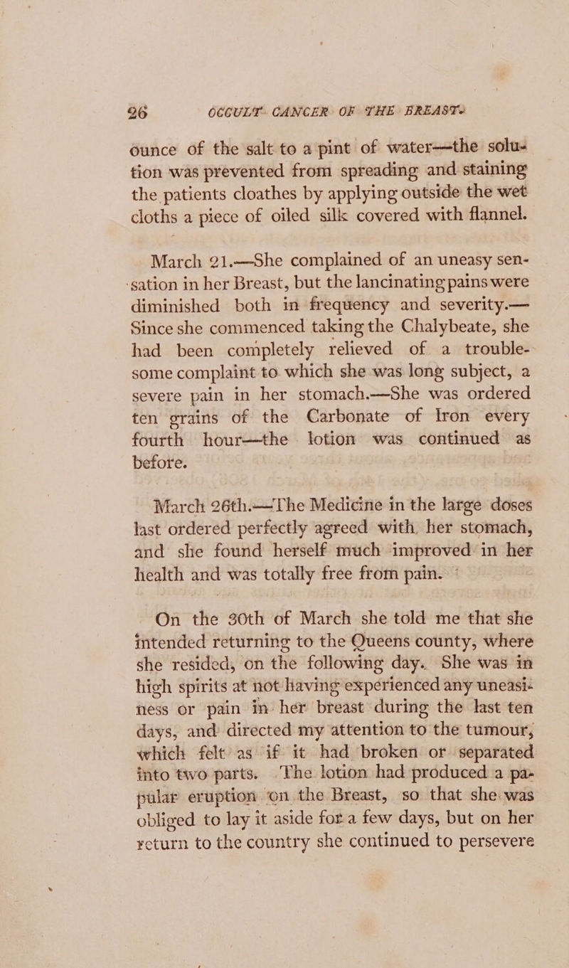 ounce of the salt to a pint of water—the solu- tion was prevented from spreading and staining the patients cloathes by applying outside the wet cloths a piece of oiled silk covered with flannel. March 21.—She complained of an uneasy sen- ‘gation in her Breast, but the lancinating pains were diminished both in frequency and severity.— Since she commenced taking the Chalybeate, she had been completely relieved of a trouble- some complaint to. which she was long subject, a severe pain in her stomach.—She was ordered ten grains of the Carbonate of Iron every fourth hour—the lotion was continued as before. March 26th.—The Medicine in the large doses last ordered perfectly agreed with her stomach, and she found herself much improved in her health and was totally free from pain. © On the 30th of March she told me that she intended returning to the Queens county, where she resided, on the following day. She was in high spirits at not Having experienced any uneasi- ness or pain in- her breast during the last ten days, and directed my attention to the tumour, which felt as if it had broken or separated into two parts. ‘The lotion had produced a pa- pular eruption on the Breast, so that she was obliged to lay it aside fora few days, but on her return to the country she continued to persevere