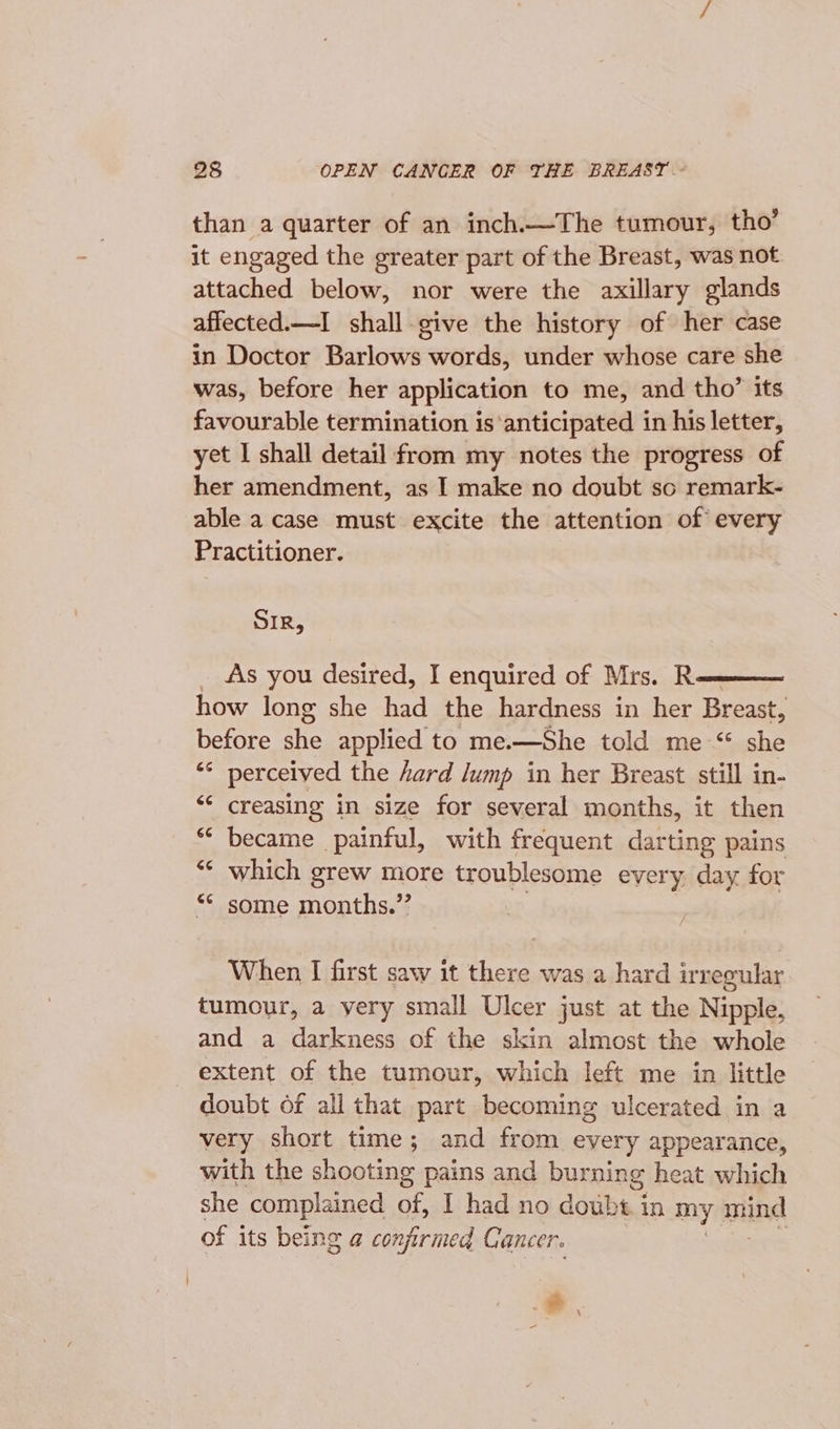 than a quarter of an inch.—The tumour, tho’ it engaged the greater part of the Breast, was not attached below, nor were the axillary glands affected.—I_ shall-give the history of her case in Doctor Barlows words, under whose care she was, before her application to me, and tho’ its favourable termination is‘anticipated in his letter, yet I shall detail from my notes the progress of her amendment, as I make no doubt so remark- able a case must excite the attention of every Practitioner. SIR, _ As you desired, I enquired of Mrs. Re how long she had the hardness in her Breast, before she applied to me.—She told me “ she &lt;* perceived the hard /ump in her Breast still in- ‘‘ creasing in size for several months, it then became painful, with frequent darting pains which grew more troublesome every, day for some months.” When I first saw it there was a hard irregular tumour, a yery small Ulcer just at the Nipple, and a darkness of the skin almost the whole extent of the tumour, which left me in little doubt of all that part becoming ulcerated in a very short time; and from every appearance, with the shooting pains and burning heat which she complained of, I had no doubt. in my BUDA of its being a confirmed Cancer. : oe -