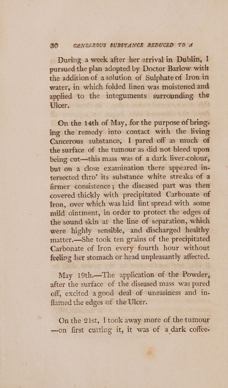 During a week after her arrival in Dublin, ! pursued the plan adopted by Doctor Barlow with the addition of asolution of Sulphate of Iron in water, in which folded linen was moistened and applied to the integuments surrounding ane Ulcer, On the 14th of May, for the purpose of bring: ing the remedy into contact with the living Gancerous substance, I pared off as much of the surface of the tumour as did not bleed upon being cut—this mass was of a dark liver-colour, but on a close examination there appeared in- tersected thro’ its substance white streaks of a firmer consistence; the diseased part was then covered thickly with precipitated Carbonate of fron, over which was laid lint spread with some mild ointment, in order to protect the edges of the sound skin at the line of separation, which were highly sensible, and discharged healthy matter.—She took ten grains of the precipitated Carbonate of Iron every fourth hour without feeling her stomach or head unpleasantly affected. May i19th.—The application of the Powder, after the surface of the diseased mass was pared off, excited a good deal of ‘uneasiness and in- flamed the edges of the Ulcer. On the 21st, I took away more of the tumour —on first cutting it, it was of a dark coffee-