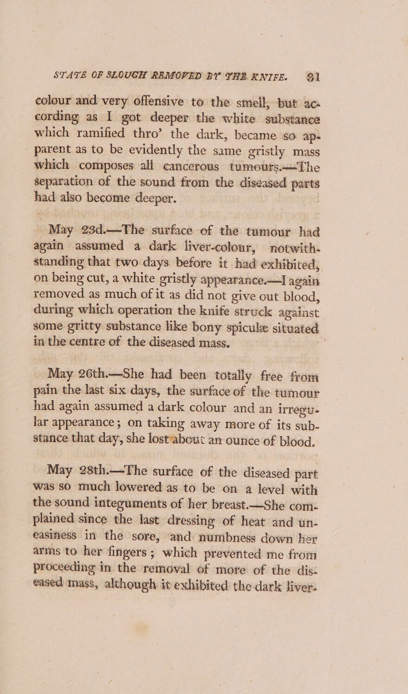 STATE OF SLOUGH REMOVED BY THE. KNIFE. 93) colour and very offensive to the smell, but ac cording as I got deeper the white substance which ramified thro’ the dark, became iso ap- parent as to be evidently the same gristly mass which composes all cancerous tumours.—The separation of the sound from the diseased parts had also become deeper. 1) 428 _ May 23d.—The surface of the tumour had again assumed a dark liver-colour, notwith- standing that two days before it had exhibited, on being cut, a white gristly appearance.—I again removed as much of it as did not give out blood, during which operation the knife struck against some gritty substance like bony spicule situated in the centre of the diseased mass. 4 _ May 26th.—She had been totally free from pain the last six days, the surface of the tumour had again assumed a dark colour and an regu. lar appearance; on taking away more of its sub- stance that day, she lostabout an ounce of blood. May 28th.—The surface of the diseased part was so much lowered as to be on a level with the sound integuments of her breast.—She com- plained since the last dressing of heat and un- easiness in the sore, and: numbness down her arms to her fingers; which prevented me from proceeding in the removal of more of the dis: eased mass, although it exhibited the dark liver.