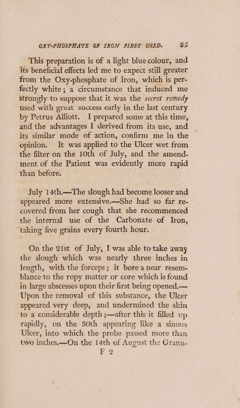 This preparation is of a light bluecolour, and ‘its beneficial effects led me to expect still greater from the Oxy-phosphate of Iron, which is per- fectly white; a circumstance that induced me strongly to suppose that it was the secret remedy used with great success early in the last century _ by Petrus Alliott. I prepared some at this time, and the advantages I derived from its use, and ‘its similar mode of action, confirm me in the opinion. It was applied to the Ulcer wet from the filter on the 10th of July, and the amend- ment of the Patient was evidently more rapid than before. July 14th. —The slough had bacon looser and appeared more extensive.—-She had so far re- covered from her cough that she recommenced the internal use of the Carbonate of Iron, taking five grains every fourth hour. On the 21st of July, I was able to take away the slough which was nearly three inches in Jlength, with the forceps; it bore a near resem- blance to the ropy matter or core which is found in large abscesses upon their first being opened.— Upon thie removal of this substance, the Ulcer appeared very deep, and undermined the skin to a considerable depth ;—after this it filled up rapidly, on the 30th appearing like a sinous Ulcer, into which the probe passed more than two inches.—-On the 14th of Aveust the Granu- Ee?