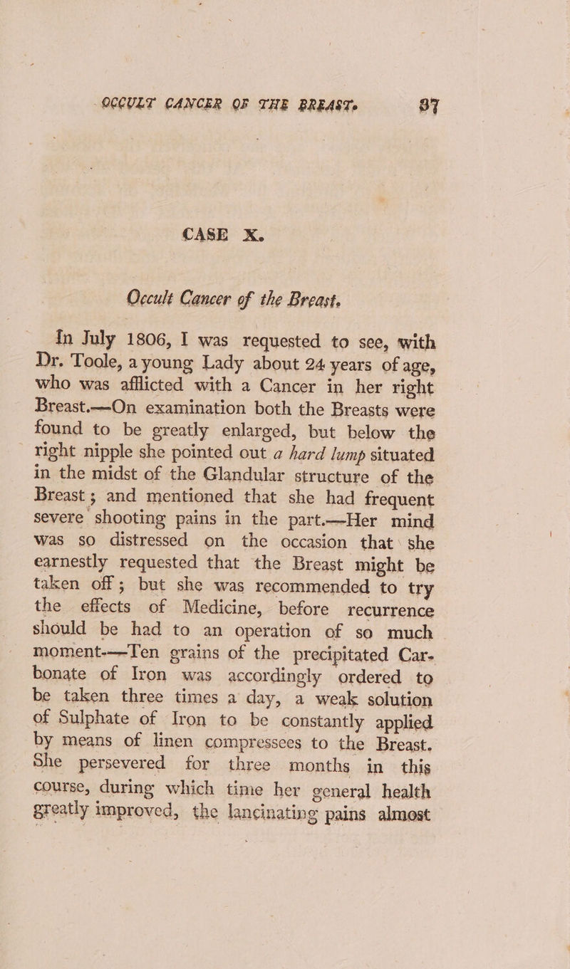 CASE X. Occult Cancer of the Breast, In July 1806, I was requested to see, with Dr. Toole, a young Lady about 24 years of age, who was afflicted with a Cancer in her right Breast.—On examination both the Breasts were found to be greatly enlarged, but below the ‘Tight nipple she pointed out a hard lump situated in the midst of the Glandular structure of the Breast ; and mentioned that she had frequent severe shooting pains in the part.—Her mind was so distressed on the occasion that: she earnestly requested that the Breast might be taken off; but she was recommended to try the effects of Medicine, before recurrence should be had to an operation of so much moment-——Ten grains of the precipitated Car- bonate of Iron was accordingly ordered to be taken three times a day, a weak solution of Sulphate of Iron to be constantly applied by means of linen compressces to the Breast. She persevered for three months in this course, during which time her general health greatly improved, the lancinating pains almost