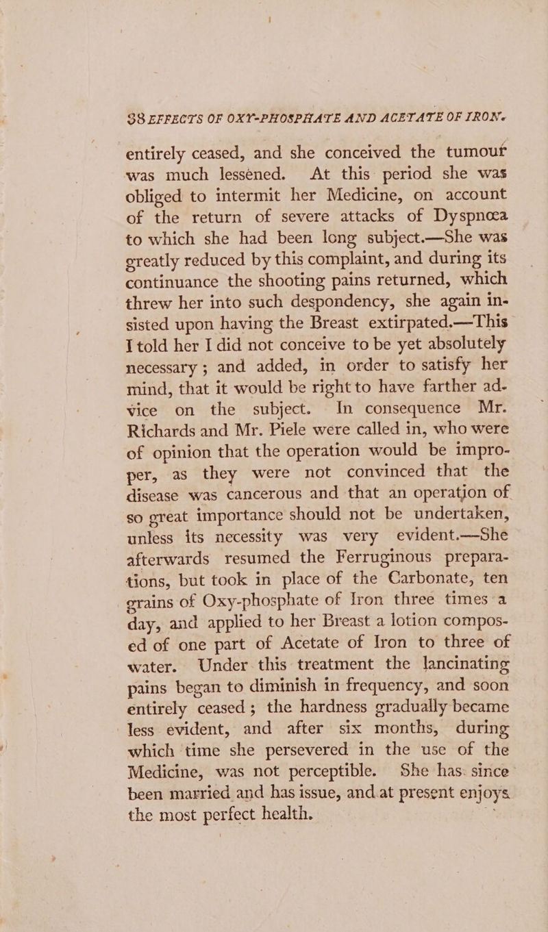 $8 EFFECTS OF OXY-PHOSPHATE AND ACETATE OF TRON. entirely ceased, and she conceived the tumouf was much lessened. At this period she was obliged to intermit her Medicine, on account of the return of severe attacks of Dyspnoea to which she had been long subject.—She was greatly reduced by this complaint, and during its continuance the shooting pains returned, which threw her into such despondency, she again in- sisted upon having the Breast extirpated.—This I told her I did not conceive to be yet absolutely necessary ; and added, in order to satisfy her mind, that it would be right to have farther ad- vice on the subject. In consequence Mr. Richards and Mr. Piele were called in, who were of opinion that the operation would be impro- per, as they were not convinced that the disease was cancerous and that an operation of. so great importance should not be undertaken, unless its necessity was very evident.—She afterwards resumed the Ferruginous prepara- tions, but took in place of the Carbonate, ten grains of Oxy-phosphate of Iron three times a day, and applied to her Breast a lotion compos- ed of one part of Acetate of Iron to three of water. Under. this treatment the lancinating pains began to diminish in frequency, and soon entirely ceased; the hardness gradually became less evident, and after six months, during which time she persevered in the use of the Medicine, was not perceptible. She has: since’ been married and has issue, and.at present enjoys the most perfect health. Ap