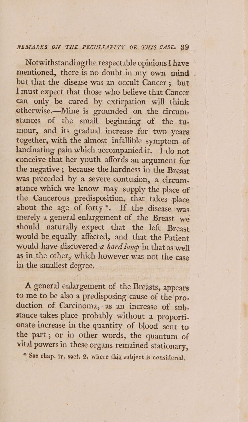 Notwithstanding the respectable opinions I have mentioned, there is no doubt in my own mind . but that the disease was an occult Cancer; but I must expect that those who believe that Cancer can only be cured by extirpation will think otherwise.—Mine is grounded on the circum- stances of the small beginning of the tu. mour, and its gradual increase for two years together, with the almost infallible symptom of Jancinating pain which accompanied it. Ido not conceive that her youth affords an argument for the negative; because the hardness in the Breast was preceded by a severe contusion, a circum- stance which we know may supply the place of the Cancerous predisposition, that takes place about the age of forty*. If the disease was merely a general enlargement of the Breast we should naturally expect that the left Breast would be equally affected, and that the Patient would have discovered a hard lump in that as-well as in the other, which however was not the case in the smallest degree. . A general enlargement of the Breasts, appears to me to be also a predisposing cause of the pro- duction of Carcinoma, as an increase of sub. stance takes place probably without a proporti- onate increase in the quantity of blood sent to the part; or in other words, the quantum of vital powers in these organs remained stationary, * See chap. iy, sect. 2. where this subject is considered,