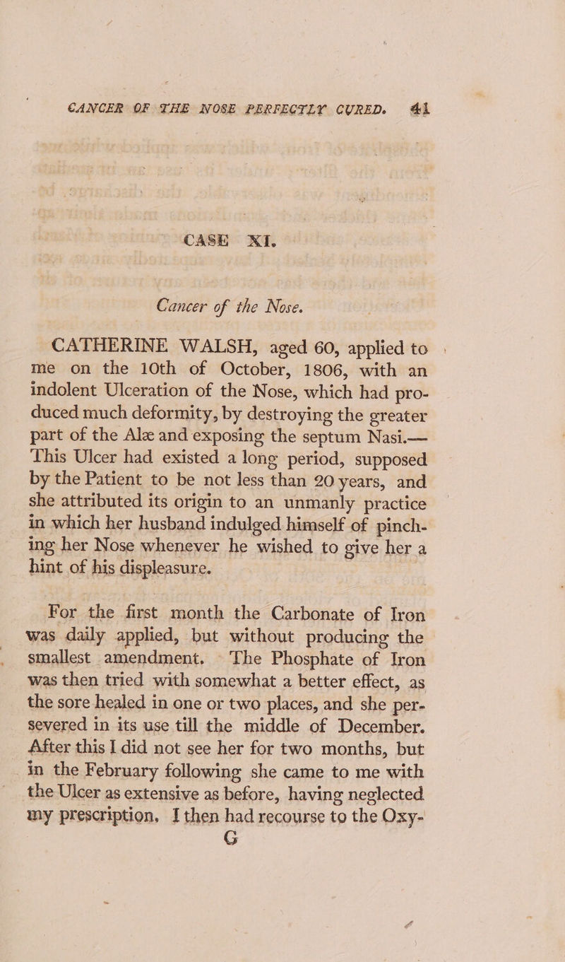 CASE XI, Cancer of the Nose. CATHERINE WALSH, aged 60, applied to | me on the 10th of October, 1806, with an indolent Ulceration of the Nose, which had pro- duced much deformity, by destroying the greater part of the Alz and exposing the septum Nasi.— This Ulcer had existed a long period, supposed by the Patient to be not less than 20 years, and she attributed its origin to an unmanly practice in which her husband indulged himself of pinch- ing her Nose whenever he wished to give her a hint of his displeasure. For the first month the Carbonate of Iron was daily applied, but without producing the smallest amendment. The Phosphate of Iron was then tried with somewhat a better effect, as the sore healed in one or two places, and she per- severed in its use till the middle of December. After this I did not see her for two months, but in the February following she came to me with the Ulcer as extensive as before, having neglected my prescription, I then had recourse to the Oxy-