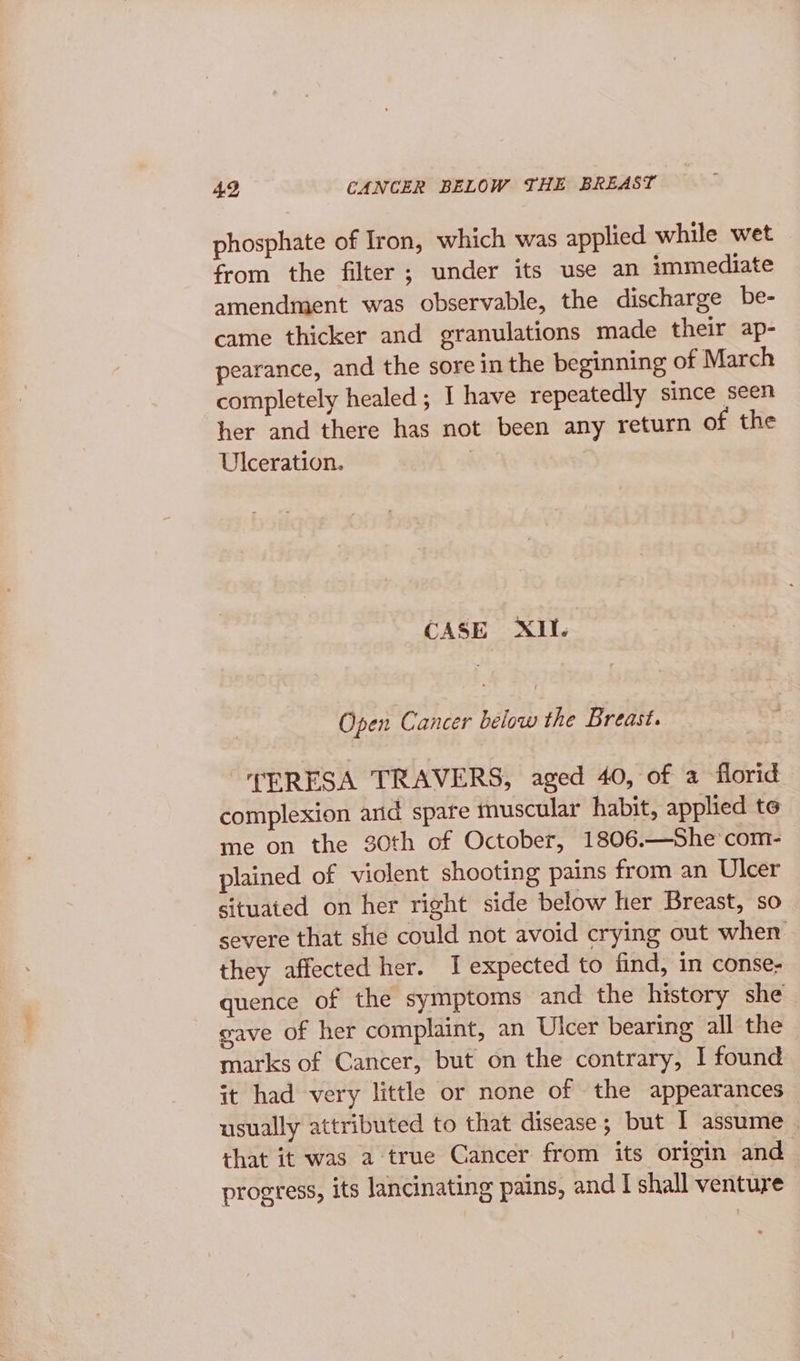 phosphate of Iron, which was applied while wet from the filter; under its use an immediate amendment was observable, the discharge be- came thicker and granulations made their ap- pearance, and the sore in the beginning of March completely healed ; I have repeatedly since seen her and there has not been any return of the Ulceration. | CASE XII. Open Cancer below the Breast. TERESA TRAVERS, aged 40, of a florid complexion arid spare muscular habit, applied te me on the 30th of October, 1806.—She com- plained of violent shooting pains from an Ulcer situated on her right side below her Breast, so severe that she could not avoid crying out when they affected her. I expected to find, in conse- quence of the symptoms and the history she gave of her complaint, an Ulcer bearing all the marks of Cancer, but on the contrary, I found it had very little or none of the appearances usually attributed to that disease; but I assume | that it was a true Cancer from its origin and progress, its lancinating pains, and I shall venture