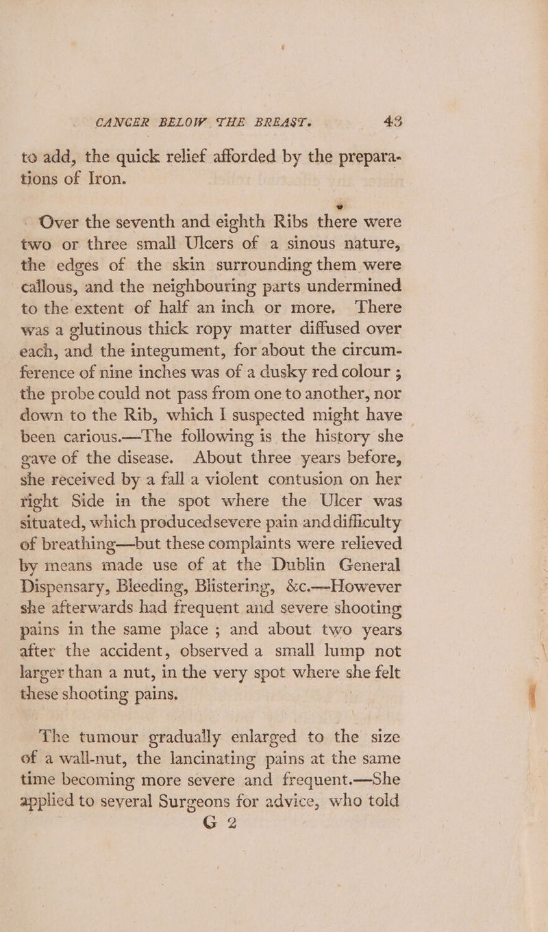 to add, the quick relief afforded by the prepara- tions of Iron. y - Over the seventh and eighth Ribs there were two or three small Ulcers of a sinous nature, the edges of the skin surrounding them were callous, and the neighbouring parts undermined to the extent of half an inch or more, There was a glutinous thick ropy matter diffused over each, and the integument, for about the circum- ference of nine inches was of a dusky red colour ; the probe could not pass from one to another, nor down to the Rib, which I suspected might have — been carious.—The following is the history she gave of the disease. About three years before, she received by a fall a violent contusion on her tight Side in the spot where the Ulcer was situated, which producedsevere pain anddifficulty of breathing—but these complaints were relieved by means made use of at the Dublin General Dispensary, Bleeding, Blistering, &amp;c.—However she afterwards had frequent and severe shooting pains in the same pee ; and about two years after the accident, cbserved a small lump not larger than a nut, in the very spot where hi felt these shooting pains. The tumour gradually enlarged to the size of a wall-nut, the lancinating pains at the same time becoming more severe and frequent.—She applied to seyeral Surgeons for advice, who told