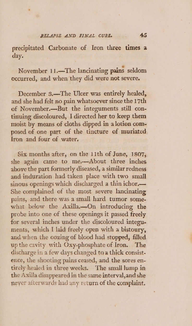 precipitated Carbonate of Iron three times a day. 6 ® © * November 11.—The lancinating pains seldom occurred, and when they did were not severe. December 3.—The Ulcer was entirely healed, and she had felt no pain whatsoever since the 17th of November.—But the integuments still con- tinuing discoloured, I directed her to keep them moist by means of cloths dipped in a lotion com- posed of one part of the tincture of muriated Jron and four of water, Six months after, on the 11th of June, 1807, she again came to me,—About three inches above the part formerly diseased, a similar redness and induration had taken place with two small sinous openings which discharged a thin ichor.— She complained of the most severe lancinating pains, and there was a small hard tumor some- what below the Axilla—On introducing the probe into one of these openings it passed freely for several inches under the discoloured integu- ments, which I laid freely open with a bistoury, and when the oozing of blood had stopped, filled up the cavity with Oxy-phosphate of Iron. The discharge in a few days changed toa thick consist- ence, the shooting pains ceased, and the sores en- tirely healed in three weeks. ‘The small lump in the Axilla disappeared in the same interval,and she never afterwards had any return of the complaint.