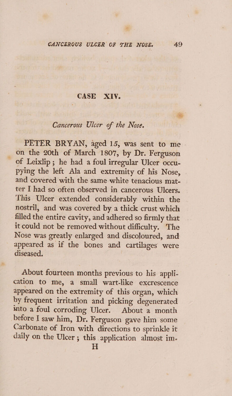 CASE XIV. Cancerous Ulcer of the Nose. PETER BRYAN, aged 15, was sent to me on the 20th of March 1807, by Dr. Ferguson - of Leixlip; he had a foul irregular Ulcer occu- pying the left Ala and extremity of his Nose, and covered with the same white tenacious mat- ter I had so often observed in cancerous Ulcers. This Ulcer extended considerably within the nostril, and was covered by a thick crust which filled the entire cavity, and adhered so firmly that it could not be removed without difficulty. The Nose was greatly enlarged and discoloured, and appeared as if the bones and cartilages were diseased. About fourteen months previous to his appli- cation to me, a small wart-like excrescence appeared on the extremity of this organ, which by frequent irritation and picking degenerated into a foul corroding Ulcer. About a month before I saw him, Dr. Ferguson gave him some Carbonate of Iron with directions to sprinkle it daily on the Ulcer ; this application almost im-