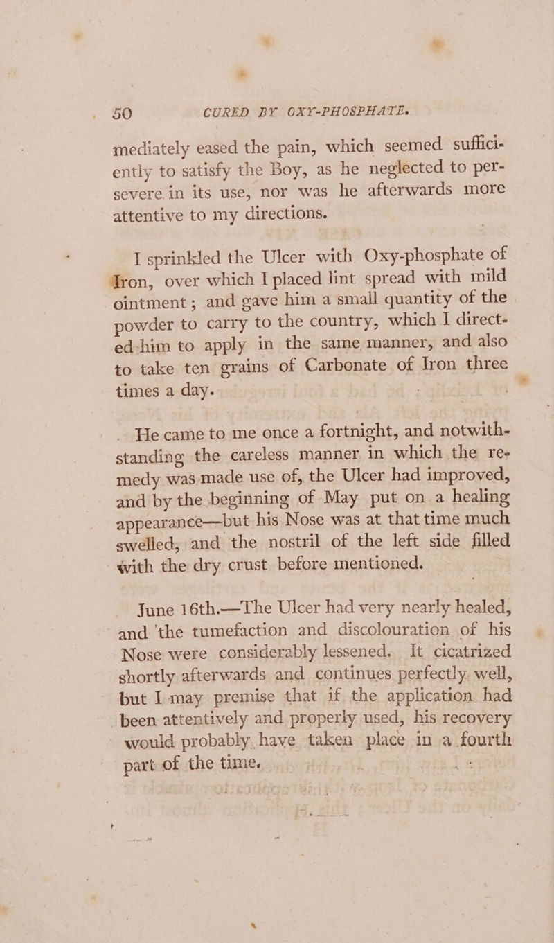 a 50 CURED BY OXY-PHOSPHATE., mediately eased the pain, which seemed suflici- ently to satisfy the Boy, as he neglected to per- severe in its use, nor was he afterwards more attentive to my directions. I sprinkled the Ulcer with Oxy-phosphate of Gron, over which I placed lint spread with mild ointment ; and gave him a smail quantity of the owder to carry to the country, which I direct- ed-him to apply in the same manner, and also to take ten grains of Carbonate of Iron three times a day. He came to me once a fortnight, and notwith- standing the careless manner in which the re- medy was made use of, the Ulcer had improved, and by the beginning of May put on a healing appearance—but his Nose was at that time much swelled, and the nostril of the left side filled with the dry crust before mentioned. June 16th.—The Ulcer had very nearly healed, and ‘the tumefaction and discolouration of his Nose were considerably lessened. It cicatrized shortly afterwards and continues perfectly. well, but I may premise that if the application. had been attentively and properly used, his recovery would probably. have taken place in a fourth part of the tume. ) ’ Ft