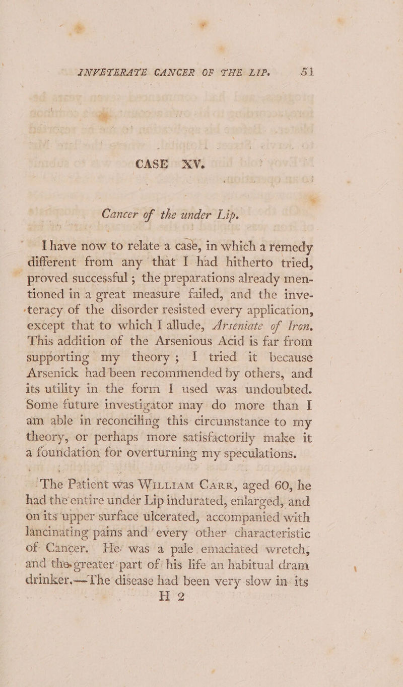 CASE XV. Cancer of the a Lip. Ay Hove now to relate a or in which a erring different from any that I had hitherto tried, - proved successful ; the preparations already men- tioned in a great measure failed, and the inve- ‘teracy of the disorder resisted every application, except that to which I allude, Arseniate of Iron. This addition of the Arsenious Acid is far from supporting my theory; I tried it because Arsenick had been recommended by others, and its utility in the form I used was undoubted. Some future investigator may do more than I am able in reconciling this circumstance to my theory, or perhaps more satisfactorily make it a foundation for ee my ok mri The Paticnt was Wintram CARR, — 60, he had the entire under Lip indurated, cAbreead and on its upper surface ulcerated, accompanied with lancinating pains and ‘every other characteristic of Cancer. Hei was a pale.emaciated wretch, and the-¢reater part of his life an habitual dram drinker.—The disease had been very slow 1 inv its H 2