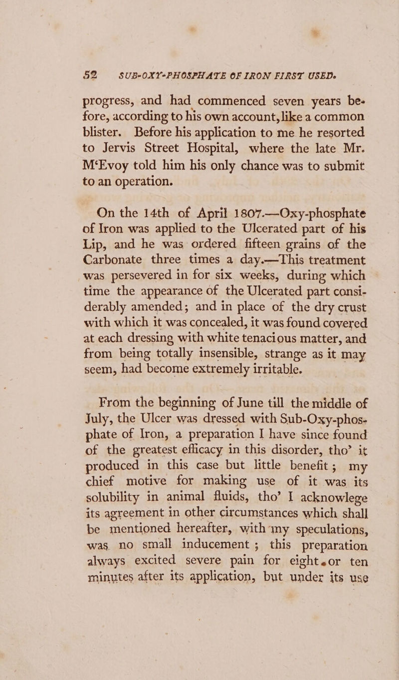 progress, and had commenced seven years be- fore, according to his own account, like a common blister. Before his application to me he resorted to Jervis Street Hospital, where the late Mr. M‘Evoy told him his only chance was to submit to an operation. On the 14th of April 1807.—Oxy-phosphate of Iron was applied to the Ulcerated part of his Lip, and he was ordered fifteen grains of the Carbonate three times a day.—This treatment was persevered in for six. weeks, during which time the appearance of the Ulcerated part consi- derably amended; and in place of the dry crust with which it was concealed, it was found covered at each dressing with white tenacious matter, and from being totally insensible, strange as it may seem, had become extremely irritable. From the beginning of June till the middle of July, the Ulcer was dressed with Sub- Oxy-phos- phate of Iron, a preparation I have since found of the greatest eflicacy in this disorder, tho’ it produced in this case but little benefit; my chief motive for making use of it was its solubility in animal fluids, tho’ I acknowlege its agreement in other circumstances which shall] be mentioned hereafter, with my speculations, was. no small inducement ; this preparation always excited severe pain for eighteor ten minutes after its application, but under its use