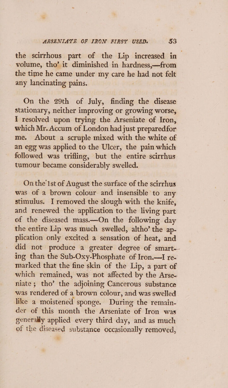 the scirrhous part of the Lip increased in volume, tho’ it diminished in hardness,—from the time he came under my care he had not felt any lancinating pains. On the 29th of July, finding the disease stationary, neither improving or growing worse, I resolved upon trying the Arseniate of Iron, which Mr. Accum of London had just preparedfor me. About a scruple mixed with the white of an egg was applied to the Ulcer, the pain which followed was trifling, but the entire scirrhus tumour became considerably swelled. On the 1st of August the surface of the scirrhus was of a brown colour and insensible to any stimulus. I removed the slough with the knife, and renewed the application to the living part of the diseased mass.—On the following day the entire Lip was much swelled, altho’ the ap- plication only excited a sensation of heat, and did not produce a greater degree of smart-- ing than the Sub-Oxy-Phosphate of Iron.—I re- marked that the fine skin of the Lip, a part of which remained, was not affected by the Arse- niate; tho’ the adjoining Cancerous substance was rendered of a brown colour, and was swelled. like a moistened sponge. During the remain- der of this month the Arseniate of Iron was generally applied every third day, and as much of the dis seased substance occasionally removed,