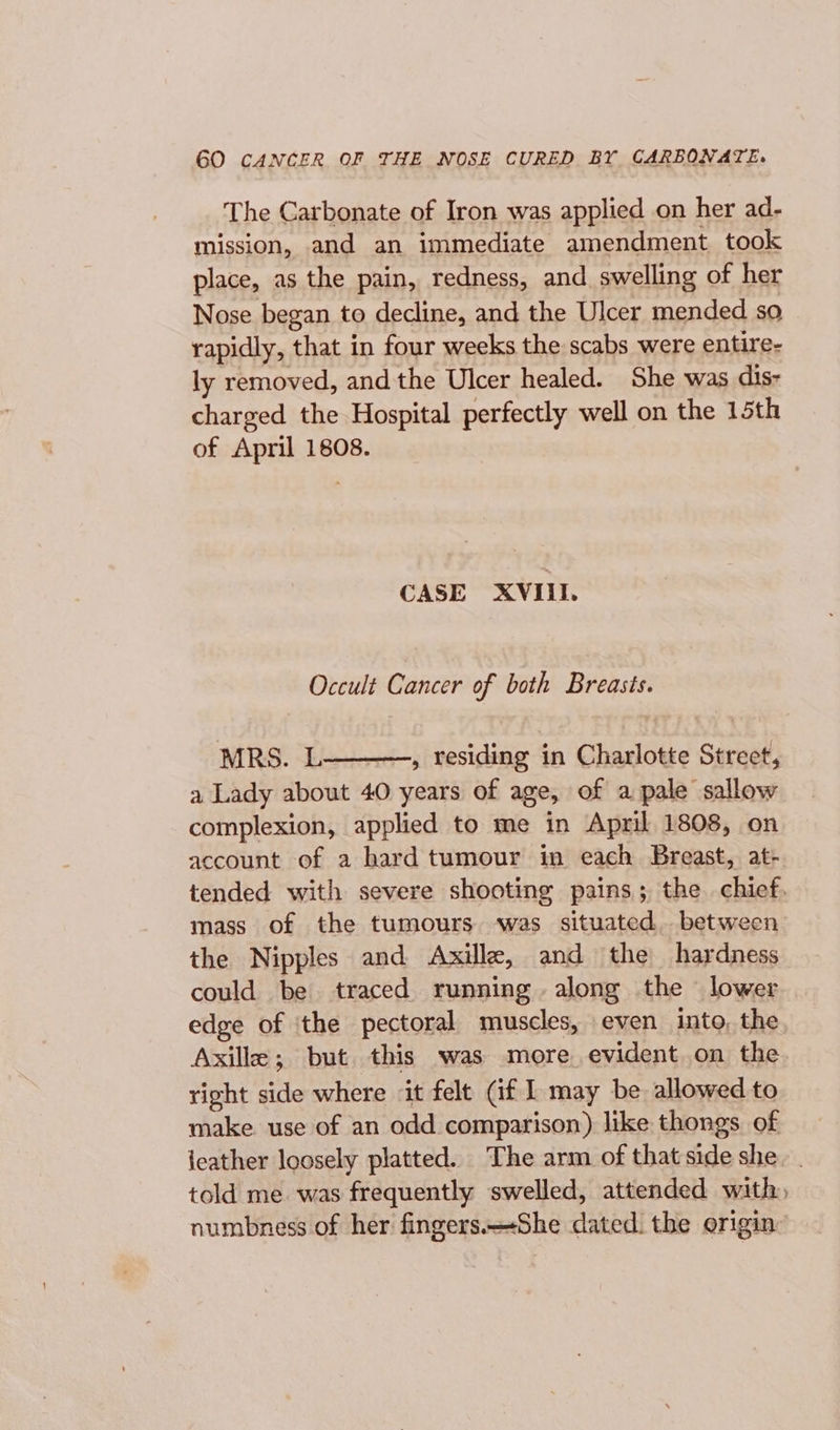 GO CANCER OF THE NOSE CURED BY CARBONATE. The Carbonate of Iron was applied on her ad- mission, and an immediate amendment took place, as the pain, redness, and swelling of her Nose began to decline, and the Ulcer mended so rapidly, that in four weeks the scabs were entire- ly removed, andthe Ulcer healed. She was dis- charged the Hospital perfectly well on the 15th of April 1808. CASE XVILL Occult Cancer of both Breasts. MRS. L , residing in Charlotte Street, a Lady about 40 years of age, of a pale sallow complexion, applied to me in April 1808, on account of a bard tumour in each Breast, at- tended with severe shooting pains; the chief. mass of the tumours was situated. between the Nipples and Axille, and the hardness could be traced running. along the lower edge of the pectoral muscles, even into, the Axille; but this was more evident on the right side where it felt Gf I may be allowed to make. use of an odd comparison) like thongs of ieather loosely platted. The arm of that side she. | told me was frequently swelled, attended with, numbness of her fingers.-She dated. the origin