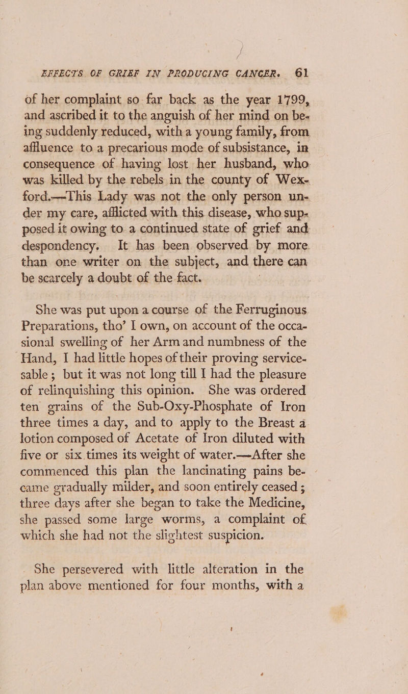 of her complaint so far back as the year 1799, and ascribed it to the anguish of her mind on be- ing suddenly reduced, with a young family, from affluence to a precarious mode of subsistance, in consequence of having lost her husband, who. was killed by the rebels in the county of Wex- ford.—-This. Lady was not the only person un- der my care, afflicted with this disease, who sup- posed it owing to. a continued state of grief and despondency. It has been observed by more. than one writer on the subject, and there can, be scarcely a doubt of the fact. She was paid upon acourse of the Ferruginous. Preparations, tho’ I own, on account of the occa- sional sweiling of her Armand numbness of the Hand, I had little hopes of their proving service- sable ; but it was not long till 1 had the pleasure of relinquishing this opinion. She was ordered ten grains of the Sub-Oxy-Phosphate of Iron three times a day, and to apply to the Breast a lotion composed of Acetate of Iron diluted with five or six times its weight of water.—After she commenced this plan the lancinating pains be- - came gradually milder, and soon entirely ceased ; three days after she began to take the Medicine, she passed some large worms, a complaint of which she had not the slightest suspicion. She persevered with little alteration in the plan above mentioned for four months, with a