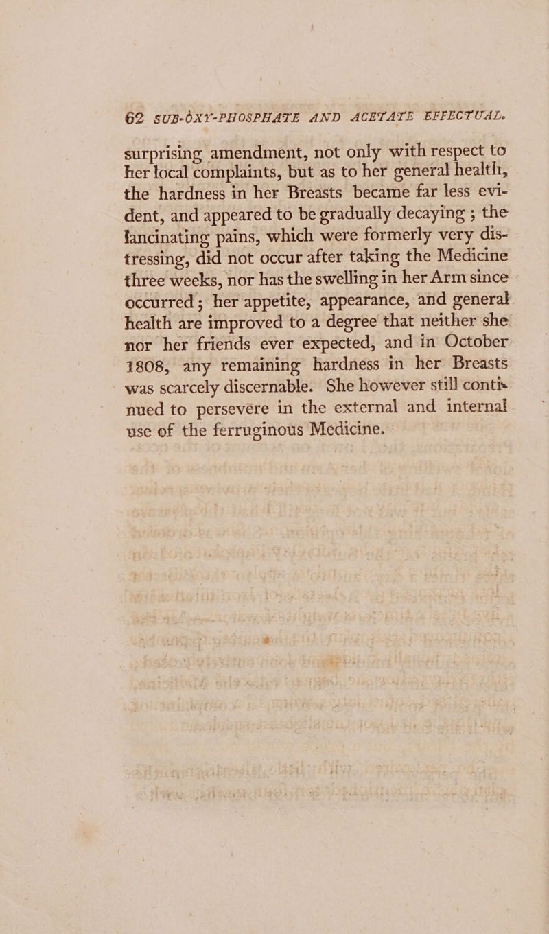 G2 suB-OXY-PHOSPHATE AND ACETATE EFFECTUAL surprising amendment, not only with respect to her local complaints, but as to her general health, the hardness in her Breasts became far less evi- dent, and appeared to be gradually decaying ; the lancinating pains, which were formerly very dis- tressing, did not occur after taking the Medicine three weeks, nor has the swelling in her Arm since occurred ; her appetite, appearance, and general health are improved to a degree that neither she nor her friends ever expected, and in October 1808, any remaining hardness in her Breasts was scarcely discernable. She however still conti nued to persevére in the external and internal use of the ferruginous Medicine.