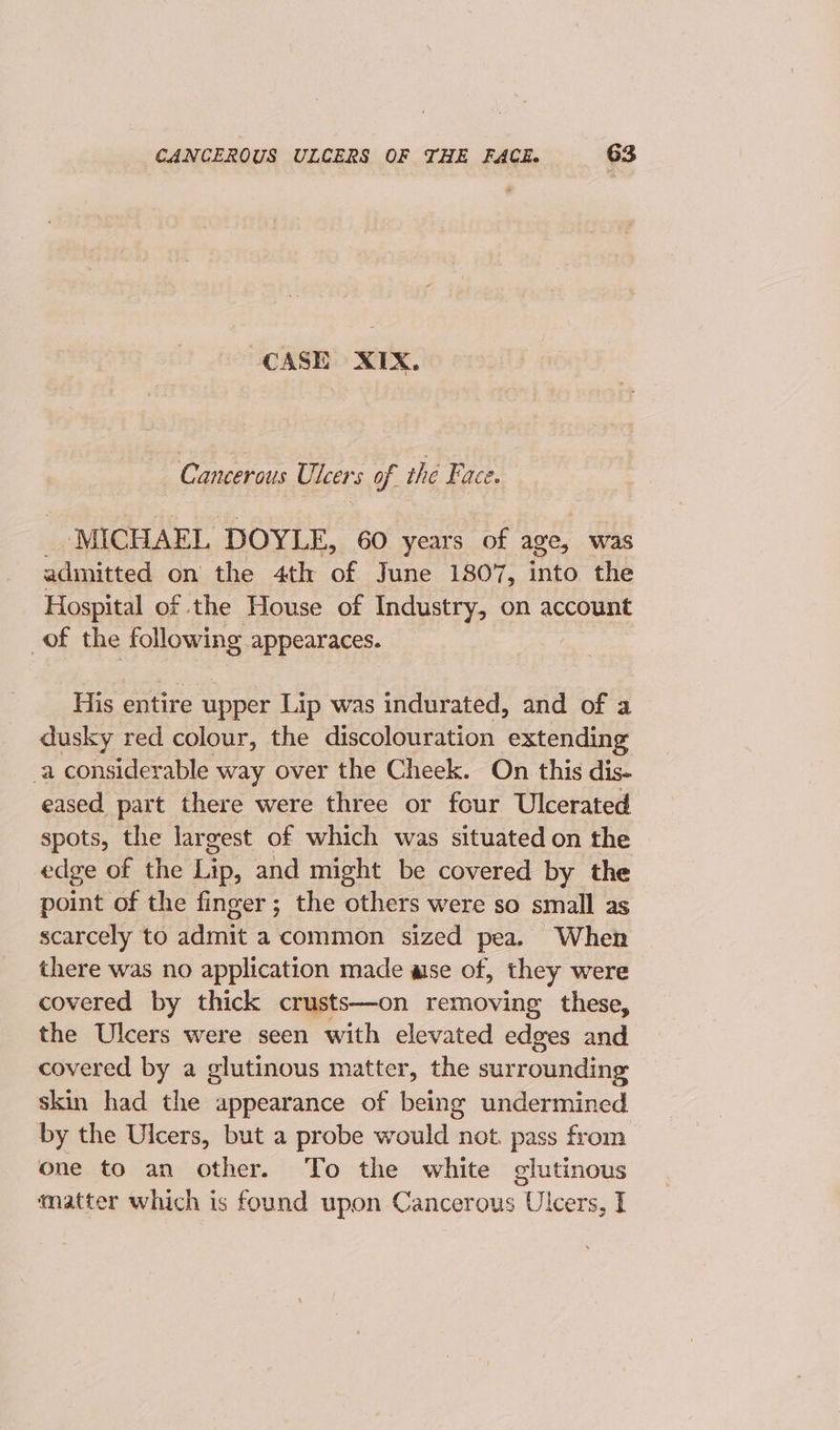 CASE XIX. _ Canceraus Ulcers of the Face. MICHAEL. DOYLE, 60 years of age, was admitted on the 4th of June 1807, into the Hospital of the House of Industry, on account of the following appearaces. His entire upper Lip was indurated, and of a dusky red colour, the discolouration extending -a considerable way over the Cheek. On this dis- eased part there were three or four Ulcerated spots, the largest of which was situated on the edge of the Lip, and might be covered by the point of the finger; the others were so small as scarcely to ddmit a common sized pea. When there was no application made ase of, they were covered by thick crusts—on removing these, the Ulcers were seen with elevated edges and covered by a glutinous matter, the surrounding skin had the appearance of being undermined by the Ulcers, but a probe would not. pass from one to an other. To the white glutinous matter which is found upon Cancerous Ulcers, I