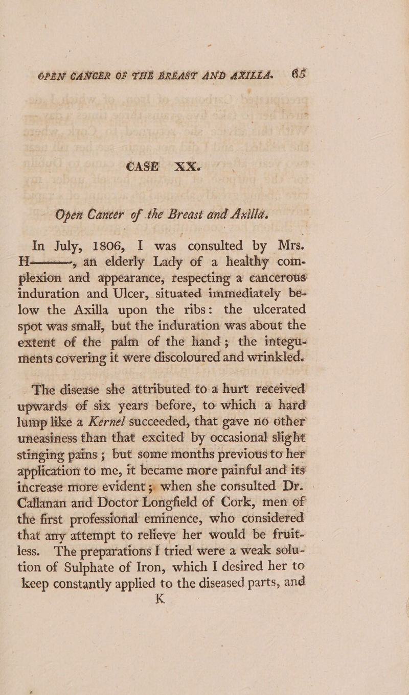 CASE XX. Open Comeer of the Breast and Axilla. In July, 1806, I was consulted by Mrs. HH. 4 an elderly Lady of a healthy com- ghia and appearance, respecting a cancerous induration and Ulcer, situated immediately be- low the Axilla upon the ribs: the ulcerated spot was small, but the induration was about the extent of the palm of the hand; the integu- ments covering it were discoloured and wrinkled. _'The disease she attributed to. a hurt received upwards of six years before, to which a hard lutnp like a Kernel succeeded, that gave no other uneasiness than that excited by occasional slight stinging pains ; but some months previous to her application to me, it became more painful and its increase more evident ; when she consulted Dr. | Callanan and Doctor Longfield of Cork, men of the first professional eminence, who considered that any attempt to relieve her would be fruit- iess. The preparations I tried were a weak solu- tion of Sulphate of Iron, which I desired her to keep constantly applied to the diseased parts, and K