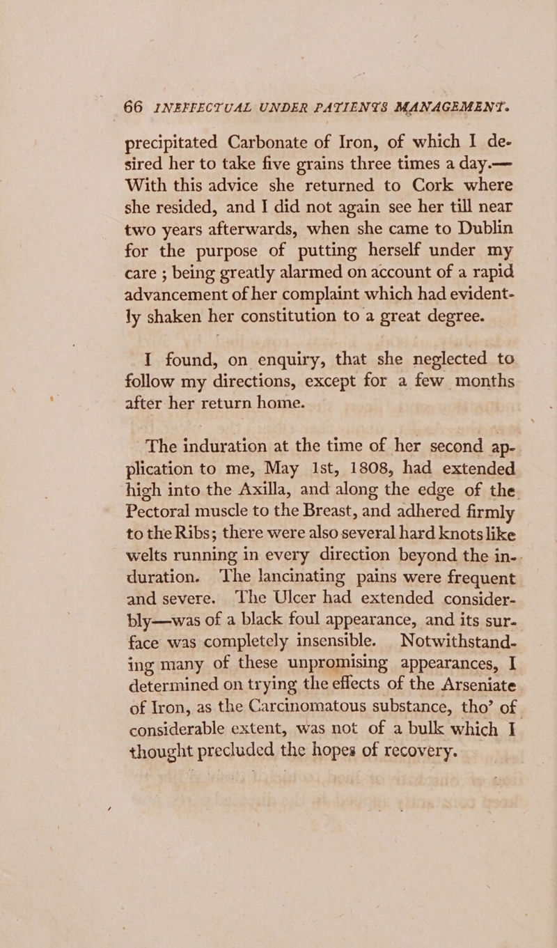 precipitated Carbonate of Iron, of which I de- sired her to take five grains three times a day.— With this advice she returned to Cork where she resided, and I did not again see her till near two years afterwards, when she came to Dublin for the purpose of putting herself under my care ; being greatly alarmed on account of a rapid advancement of her complaint which had evident- ly shaken her constitution to a great degree. I found, on enquiry, that she neglected to follow my directions, except for a few months after her return home. The induration at the time of her second ap-. plication to me, May Ist, 1808, had extended high into the Axilla, and along the edge of the Pectoral muscle to the Breast, and adhered firmly to the Ribs; there were also several hard knots like welts running in every direction beyond the in-. duration. The lancinating pains were frequent and severe. ‘The Ulcer had extended consider- bly—was of a black foul appearance, and its sur. face was completely insensible. Notwithstand- ing many of these unpromising appearances, I determined on trying the effects of the Arseniate. of Iron, as the Carcinomatous substance, tho’ of considerable extent, was not of a bulk which I thought precluded the hopes of recovery.