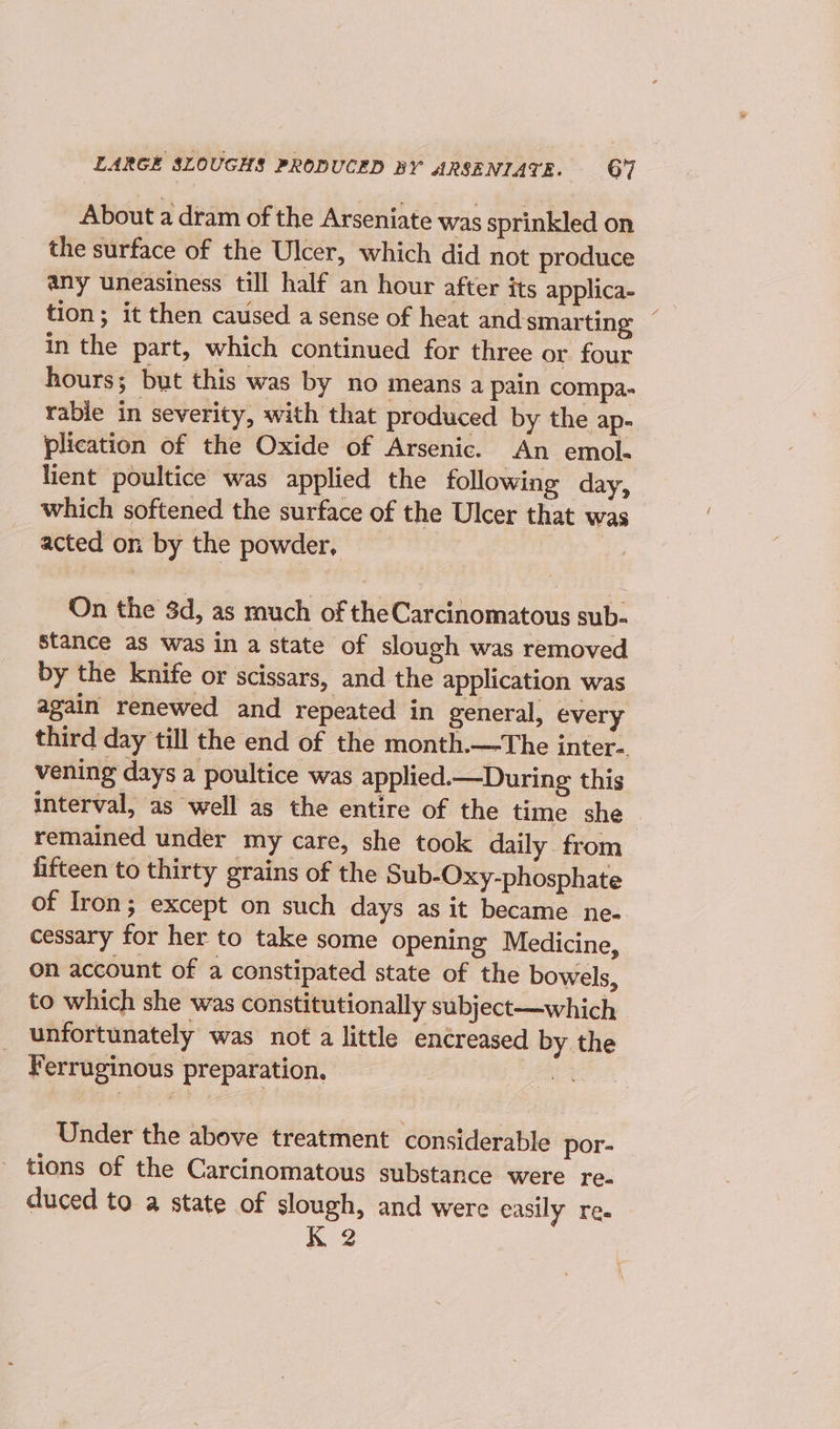 About a dram of the Arseniate was sprinkled on the surface of the Ulcer, which did not produce any uneasiness till half an hour after its applica- tion; it then caused a sense of heat and smarting in the part, which continued for three or four hours; but this was by no means a pain compa- rable in severity, with that produced by the ap- plication of the Oxide of Arsenic. An emol- lient poultice was applied the following day, which softened the surface of the Ulcer that was acted on by the powder, : On the 8d, as much of the Carcinomatous sub- stance as was in a state of slough was removed by the knife or scissars, and the application was again renewed and repeated in general, every third day till the end of the month.—The inter-. vening days a poultice was applied.—During this interval, as well as the entire of the time she remained under my care, she took daily from fifteen to thirty grains of the Sub-Oxy-phosphate of Iron; except on such days as it became ne- cessary for her to take some opening Medicine, on account of a constipated state of the bowels, to which she was constitutionally subject—which unfortunately was not a little encreased by the Ferruginous preparation. be: Under the above treatment considerable por- tions of the Carcinomatous substance were re- duced to a state of slough, and were easily re. K 2