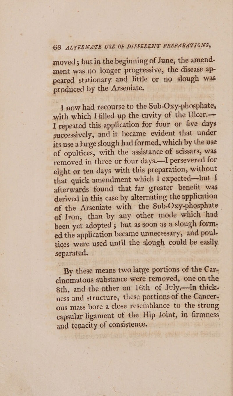 G8 ALTERNATE USE OF DIFFERENT PREPARATIONS, moved; but in the beginning of June, the amend- ment was no longer progressive, the disease ap- peared stationary, and little or no slough was produced by the Arseniate. I now had recourse to the Sub-Oxy-phosphate, with which I filled up the cavity of the Ulcer.— I repeated this application for four or five days successively, and it became evident that under its use a large slough had formed, which by the use of opultices, with the assistance of scissars, was removed in three or four days.—I persevered for eight or ten days with this preparation, without that quick amendment which I expected—but I afterwards found that far greater benefit was derived in this case by alternating the application of the Arseniate with the Sub-Oxy-phosphate of Iron, than by any other mode which had been yet adopted ; but as soon as a slough form- ed the application became unnecessary, and poul- tices were used until the slough could be easily separated. — is pas By these means two large portions of the Car- cinomatous substance were removed, one on the sth, and the other on 16th of July.—In thick. - ness and structure, these portions of the Cancer- ous mass bore a close resemblance to the strong capsular ligament of the Hip Joint, in firmness and tenacity of consistence. sit a TA pa