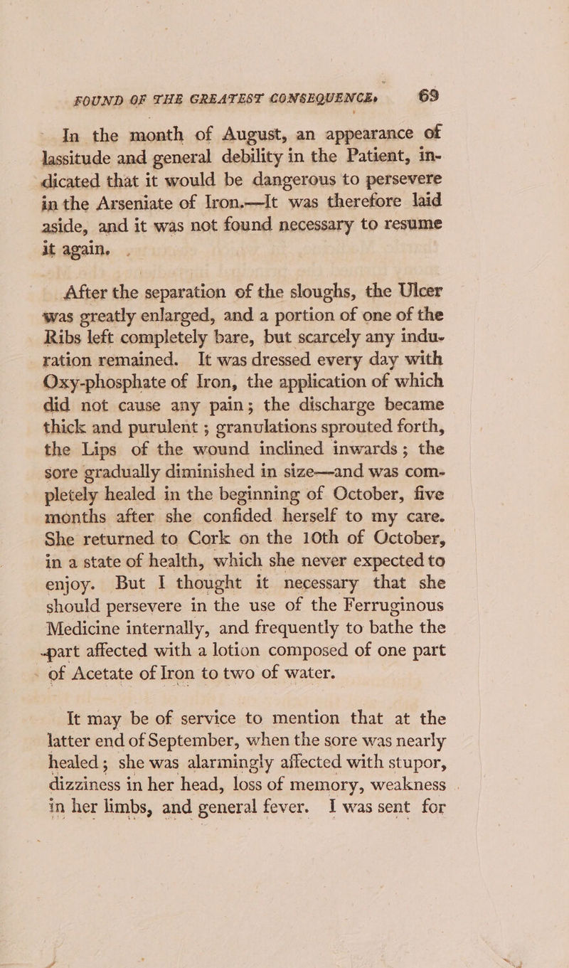 In the month of August, an appearance of lassitude and general debility in the Patient, in- dicated that it would be dangerous to persevere in the Arseniate of Iron.—It was therefore laid aside, and it was not found necessary to resume it again. After the separation of the sloughs, the Ulcer was greatly enlarged, and a portion of one of the Ribs left completely bare, but scarcely any indu- _ ration remained. It was dressed every day with Oxy-phosphate of Iron, the application of which did not cause any pain; the discharge became thick and purulent ; granulations sprouted forth, the Lips of the wound inclined inwards; the sore gradually diminished in size—and was com- pletely healed in the beginning of October, five months after she confided herself to my care. She returned to Cork on the 10th of October, in a state of health, which she never expected to enjoy. But I thought it necessary that she should persevere in the use of the Ferruginous Medicine internally, and frequently to bathe the ~part affected with a lotion composed of one part - of Acetate of Iron to two of water. It may be of service to mention that at the latter end of September, when the sore was nearly healed; she was alarmingly affected with stupor, dizziness in her head, loss of memory, weakness | in her limbs, and general fever. I was sent for