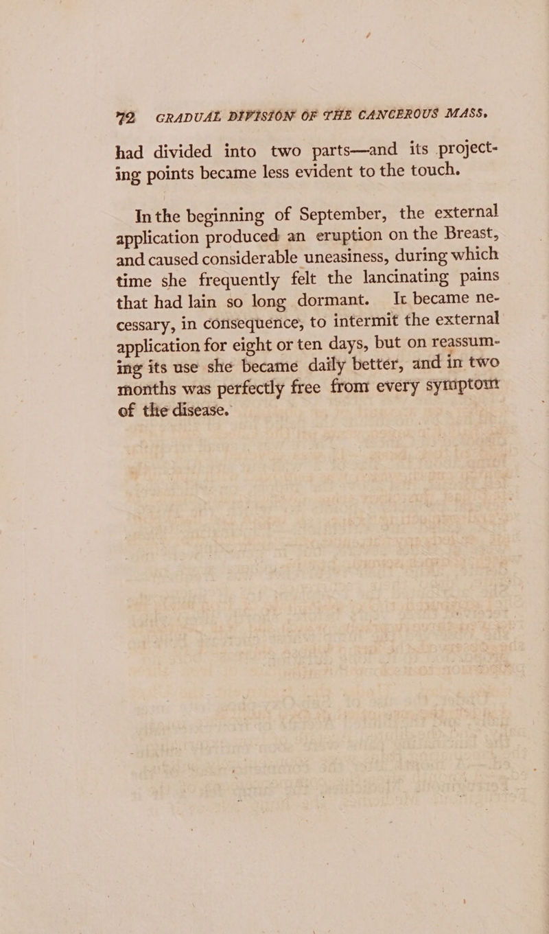 79, GRADUAL DIVISION OF THE CANCEROUS MASS, had divided into two parts—and its project- ing points became less evident to the touch. Inthe beginning of September, the external application produced an eruption on the Breast, and caused considerable uneasiness, during which time she frequently felt the lancinating pains that had lain so long dormant. It became ne- cessary, in consequence, to intermit the external application for eight or ten days, but on reassum- ing its use she became daily better, and in two months was perfectly free from every sytuptomt of the disease.