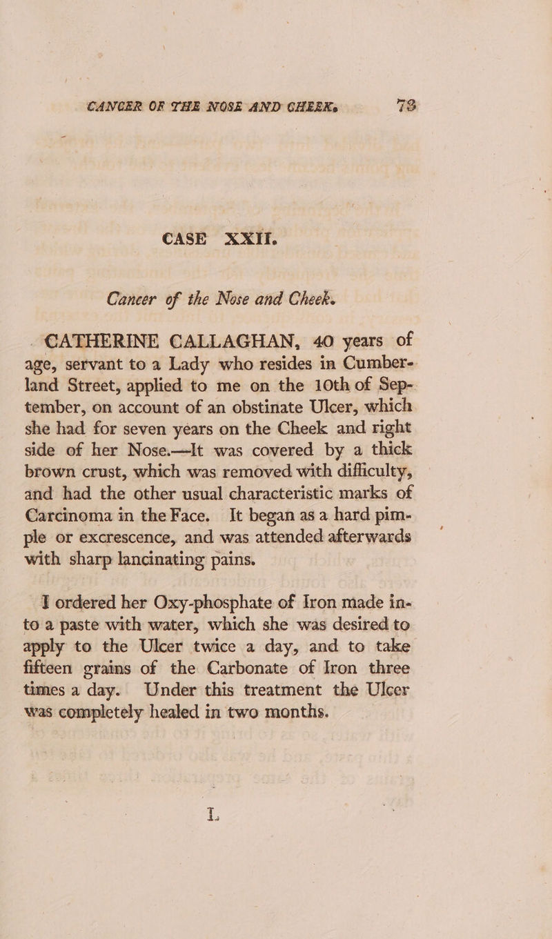 CASE XXII. Cancer of the Nose and Cheek. _ CATHERINE CALLAGHAN, 40 years of age, servant to a Lady who resides in Cumber-. land Street, applied to me on the 10th of Sep-. tember, on account of an obstinate Ulcer, which she had for seven years on the Cheek and right side of her Nose.—It was covered by a thick brown crust, which was removed with difliculty, and had the other usual characteristic marks of Carcinoma in the Face. It began asa hard pim- ple or excrescence, and was attended afterwards with sharp lancinating pains. J ordered her Oxy-phosphate of Iron made in- to a paste with water, which she was desired to apply to the Ulcer twice a day, and to take fifteen grains of the Carbonate of Iron three times a day. Under this treatment the Ulcer was completely healed in two months. 1