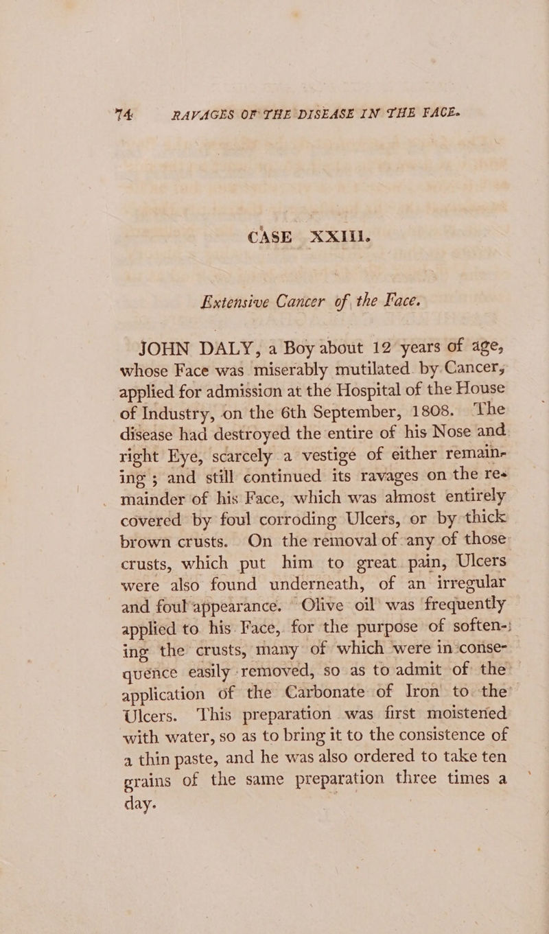 14: RAVAGES OF THE DISEASE IN THE FACE. CASE XXIII. Extensive Cancer of the Face. JOHN DALY, a Boy about 12 years of age, whose Face was miserably mutilated. by Cancer, applied for admission at the Hospital of the House of Industry, on the 6th September, 1808. The disease had destroyed the entire of his Nose and right Eye, scarcely a vestige of either remain- ing ; and still continued its ravages on the res mainder of his Face, which was almost entirely covered by foul corroding Ulcers, or by thick brown crusts. On the removal of any of those crusts, which put him to great. pain, Ulcers were also found underneath, of an irregular and foulappearance. Olive oil was frequently applied to his Face, for the purpose of soften-; ine the crusts, many of which were in:conse- quence easily removed, so as to admit of the: application of the Carbonate of Iron’ to the’ Ulcers. This preparation was first moistened with water, so as to bring it to the consistence of a thin paste, and he was also ordered to take ten grains of the same preparation three times a day.