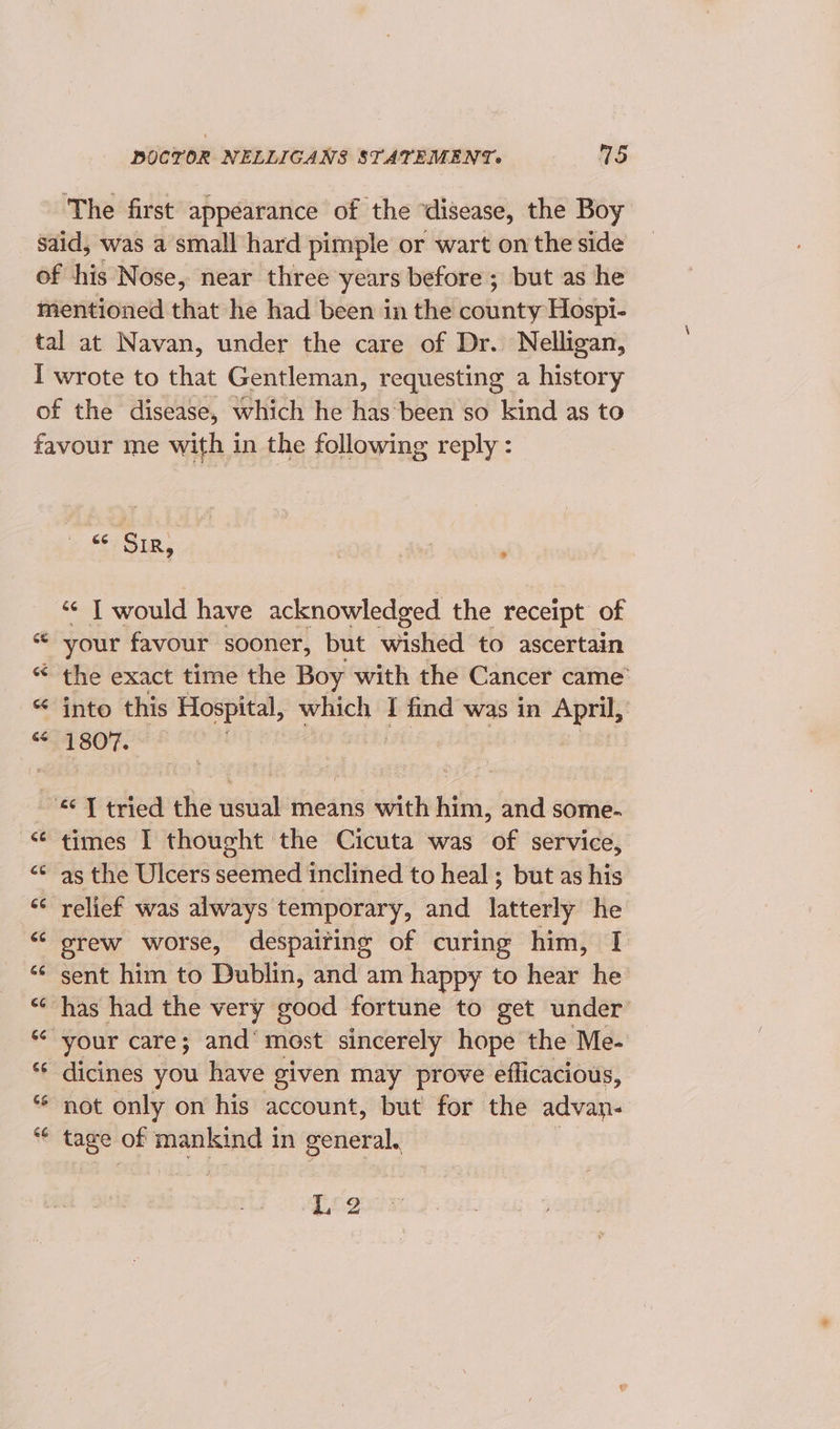 The first appearance of the ‘disease, the Boy “¢; SIR, | ) ¢¢ T would have acknowledged the receipt of your favour sooner, but wished to ascertain the exact time the Boy with the Cancer came into this Hospital, which I find was in April, edi | | nn Cay ee “A ON a Lay times I thought the Cicuta was of service, as the Ulcers seemed inclined to heal ; but as his relief was always temporary, and latterly he grew worse, despaiting of curing him, I sent him to Dublin, and am happy to hear he has had the very good fortune to get under not only on his account, but for the advan- tage of mankind in general. Tig