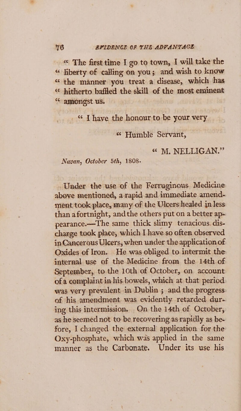 « The first time I go to town, I will take the “ liberty of calling on you; and wish to know &lt; the manner you treat a disease, which has “* hitherto baffled the skill of the most eminent *“* amongst us. _ JT have the honour to be your very «© Humble Servant, “ M. NELLIGAN.” Navan, October 5th, 1808. Under the use of the Ferruginous, Medicine above mentioned, a-rapid and immediate amend- ment took place, many of the Ulcershealed jn less than afortnight, andthe others put on a better ap- pearance.—The same thick slimy tenacious. dis- charge took place, which I have-so often observed in Cancerous Ulcers, when under the application.of Oxides of Iron. He was obliged to intermit the internal use of the Medicine from the 14th of September, to the 10th of October, on account of a complaint in his. bowels, which at that period was very prevalent in Dublin ; and the progress. of his amendment. was evidently retarded dur- ing this intermission, On the 14th of October, as he seemed not to be recovering as rapidly as be- fore, I changed the external application for the Oxy-phosphate, which was applied in the same manner as the Carbonate. Under its use his