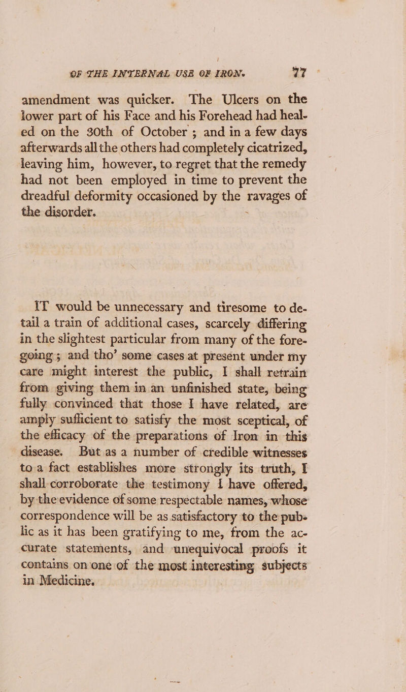 OF THE INTERNAL USE OF IRON. vir d amendment was quicker. The Ulcers on the lower part of his Face and his Forehead had heal- ed on the 30th of October ; and ina few days afterwards all the others had completely cicatrized, leaving him, however, to regret that the remedy had not been employed in time to prevent the dreadful deformity occasioned by the ravages of the disorder. : IT would be unnecessary and tiresome to de- tail a train of additional cases, scarcely differing in the slightest particular from many of the fore- going; and tho’ some cases at present under my care might interest the public, I shall retrain from giving them in an unfinished state, being fully convinced that those I have related, are amply suflicient to satisfy the most sceptical, of the efficacy of the preparations of Iron in this disease. But as a number of credible witnesses to. a fact establishes more strongly its truth, I shall corroborate the testimony 1 have offered, by the evidence of some respectable names, whose correspondence will be as satisfactory to the pubs lic as it has been gratifying to me, from the ac- curate statements, and unequivocal proofs it contains on one of the most interesting subjects in Medicine.