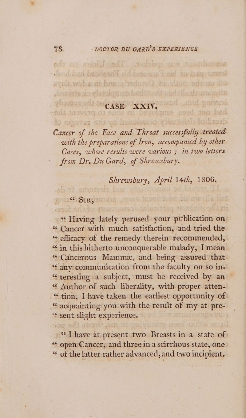 ~ CASE XXIV. Cancer of the Face and Throat successfully treated with the preparations of Iron, accompanied by other Cases, whose results were various ; in two letters from Dr. Du Gard, of Shrewsbury. Shrewsbury, April 14th, 1806. «SIR, Having lately perused your publication on: «Cancer with much satisfaction, and tried the “ efficacy of the remedy therein recommended, *¢ in this hitherto unconquerable malady, I mean “-Cancerous Mammez, and being assured that “¢ any: communication from the faculty on so in- “¢ teresting a subject, must be received by an «¢ Author of such liberality, with proper atten- ‘“tion, I-have taken the earliest opportunity of “ acquainting you with the result of my at pre- “¢ sent slight experience. .* Thave at present two Breasts in a state of: &lt;&lt; open’ Cancer, and three in a scirrhous state, one “ of the latter rather advanced, and two incipient.