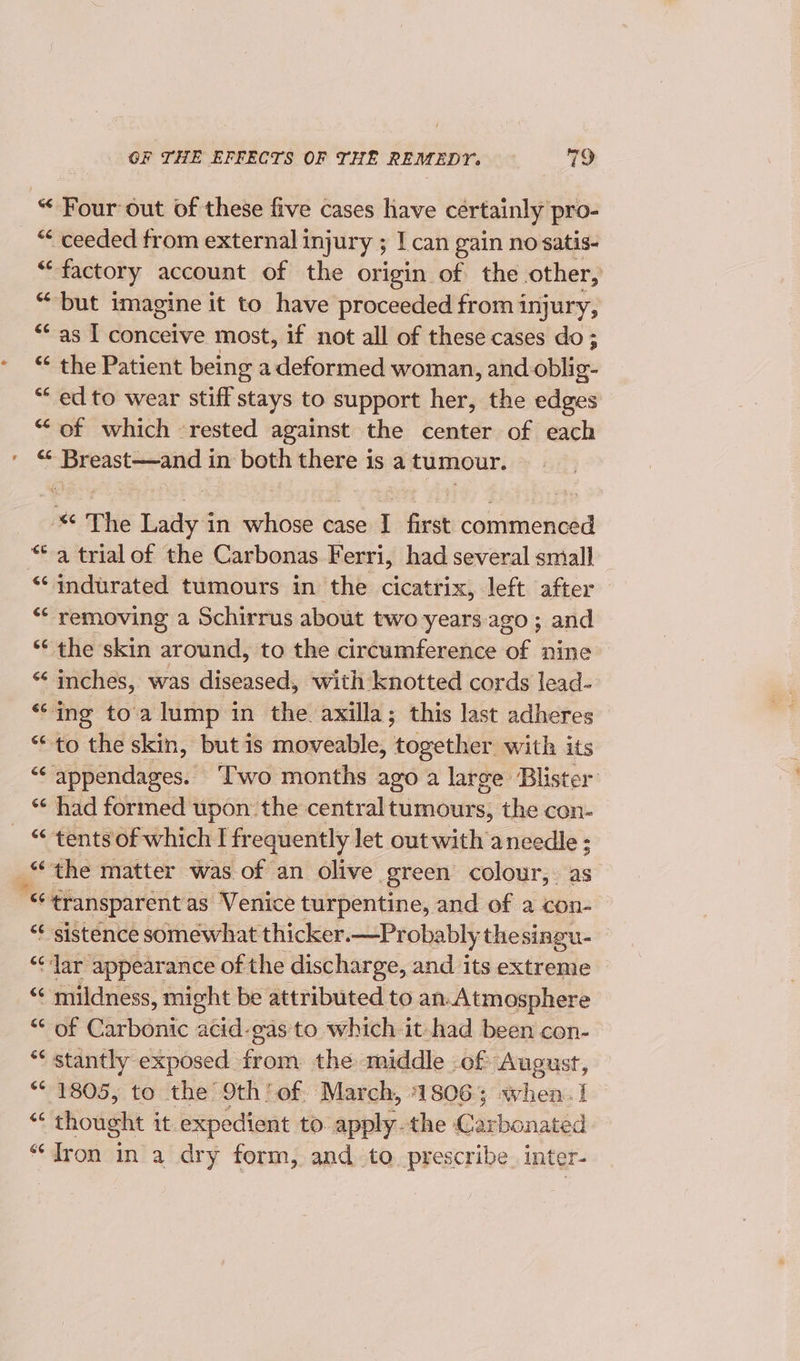 “ Four out of these five cases have certainly pro- “&lt; ceeded from external injury ; ; I can gain no satis- . factory account of the origin of the other, “ — imagine it to have proceeded from injury, ‘as I conceive most, if not all of these cases do ; “ the Patient being a deformed woman , and-oblig- “ ed to wear stiff stays to support her, the edges “of which ‘rested against the center of each &lt;“* Breast—and in both there is a tumour. * The Lady in whose case I first commenced “-a trial of the Carbonas Ferri, had several small “‘ indurated tumours in the cicatrix, left after ‘* removing a Schirrus about two years. ago ; and * the skin around, to the circumference of nine “ inches, was diseased, with knotted cords lead- ‘“ing toa lump in the axilla; this last adheres “to the skin, but is moveable, together with its “appendages. ‘Iwo months ago a large Blister “‘ had formed upon: the central tumours, the con- “&lt; ‘tents of which I frequently let out with aneedle ; “the matter was of an olive green colour,. as is transparent as Venice turpentine, and of a con- “¢ sistence somewhat thicker.—Probably thesingu- “Jar appearance of the discharge, and its extreme “ mildness, might be attributed to an-Atmosphere “ of Carbonic acid-gas to which it had been con- “‘ stantly exposed from the middle of August, ** 1805, to the 9th’ of. March, 18063 when. ! 4 ‘thought it. expedient to. apply the Carbonated “Tron in a dry form, and to prescribe inter-