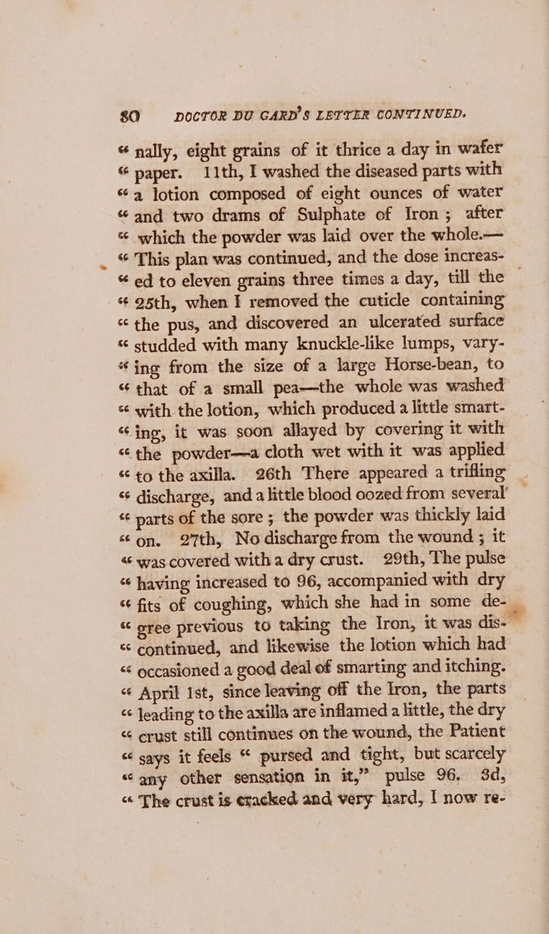 sa DOCTOR DU GARD'S LETTER CONTINUED. « nally, eight grains of it thrice a day in wafer “ paper. 11th, I washed the diseased parts with «4 lotion composed of eight ounces of water “and two drams of Sulphate of Iron; after which the powder was laid over the whole.— “ This plan was continued, and the dose increas- “ ed to eleven grains three times a day, till the — ‘¢ 95th, when I removed the cuticle containing ‘the pus, and discovered an ulcerated surface studded with many knuckle-like lumps, vary- “ing from the size of a large Horse-bean, to “ that of a small pea—the whole was washed “ with the lotion, which produced a little smart- “ing, it was soon allayed by covering it with “the powder—a cloth wet with it was applied to the axilla. 26th There appeared a trifling “¢ discharge, anda little blood oozed from several’ “¢ parts of the sore ; the powder was thickly laid ‘on. 27th, No discharge from the wound ; it « was covered witha dry crust. 29th, The pulse “¢ having increased to 96, accompanied with dry “ fits of coughing, which she had in some de- _ “ sree previous to taking the Iron, it was dis- — « continued, and likewise the lotion which had &lt;¢ occasioned a good deal of smarting and itching. “¢ April Ist, since leaving off the Iron, the parts &lt;&lt; Jeading to the axilla are inflamed a little, the dry &lt;“ crust still continues on the wound, the Patient &lt;&lt; says it feels * pursed and tight, but scarcely “any other sensation in it,” pulse 96, 3d, “ The crust is cracked and very hard, | now re-