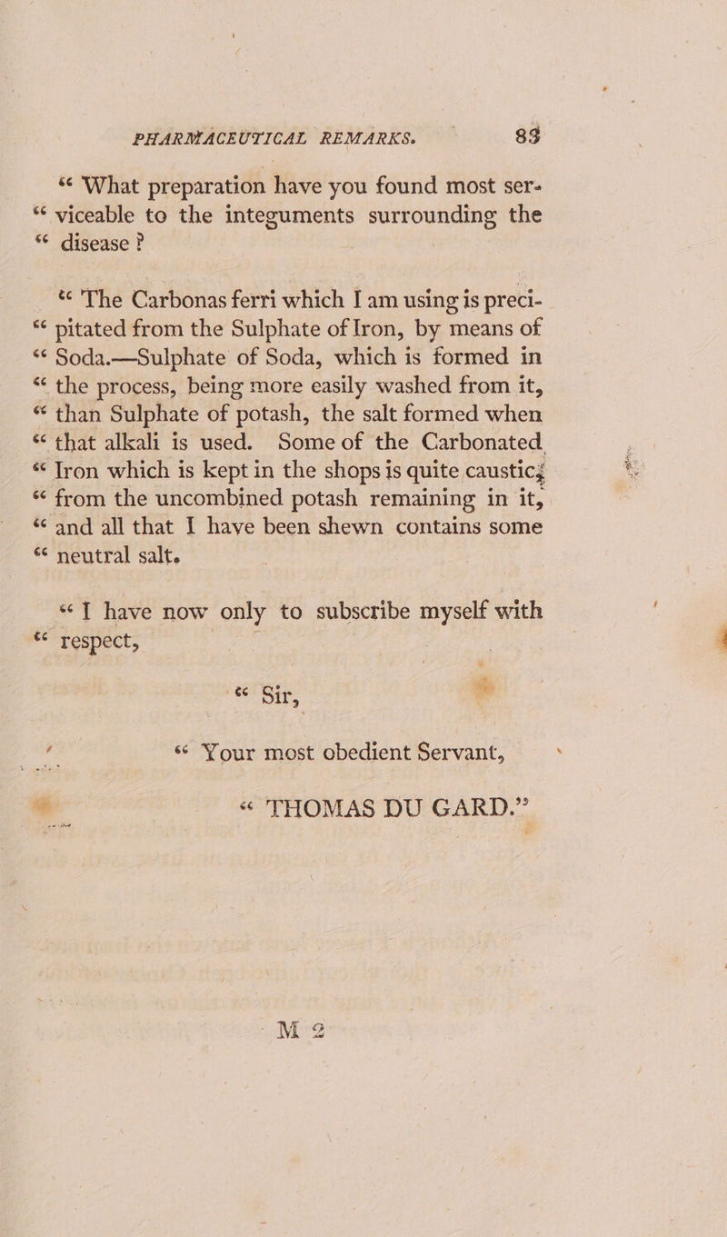 ¢ What preparation have you found most ser- ** viceable to the integuments surrounding the “* disease ? | *¢ pitated from the Sulphate of Iron, by means of *¢ Soda.—Sulphate of Soda, which is formed in “ the process, being more easily washed from it, “ than Sulphate of potash, the salt formed when “ from the uncombined potash remaining in it, * and all that I have been shewn contains some “ neutral salt. — “T have now only to subscribe myself with t&lt; respect, “ Sir, te ve | «¢ Your most obedient Servant, ¥ “ THOMAS DU GARD.” BBs ee