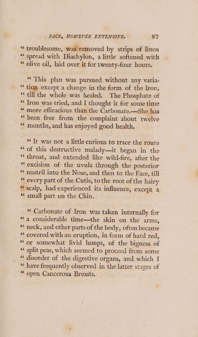 _“ troublesome, was removed by strips of linen _ “ spread with Diachylon, a little softened with “ olive oil, laid over it for twenty-four hours. “‘ This plan was pursued without any varia- * tion except a change in the form of the Iron, ** till the whole was healed. ‘The Phosphate of * Iron was tried, and I thought it for some time * more efficacious than the Carbonate.—She has _ “ been free from the complaint about twelve ** months, and has enjoyed gaod health. “Tt was not a little curious to trace the route “ of this destructive malady—it began in the * throat, and extended like wild-fire, after the “excision of the uvula through the posterior * nostril into the Nose, and then to the Face, till - “ every part of the Cutis, tothe root of the hairy “scalp, had experienced its influence, except a *¢ small part om the Chin. * Carbonate of Iron was taken internally for “a considerable time—the skin on the arms, “neck, and other parts of the body, often became * covered with an eruption, in form of hard red, “or somewhat livid lumps, of the bigness of *¢ split peas, which seemed to proceed from some “ disorder of the digestive organs, and which I “ have frequently observed in the latter stages of “ open Cancerous Breasts. _