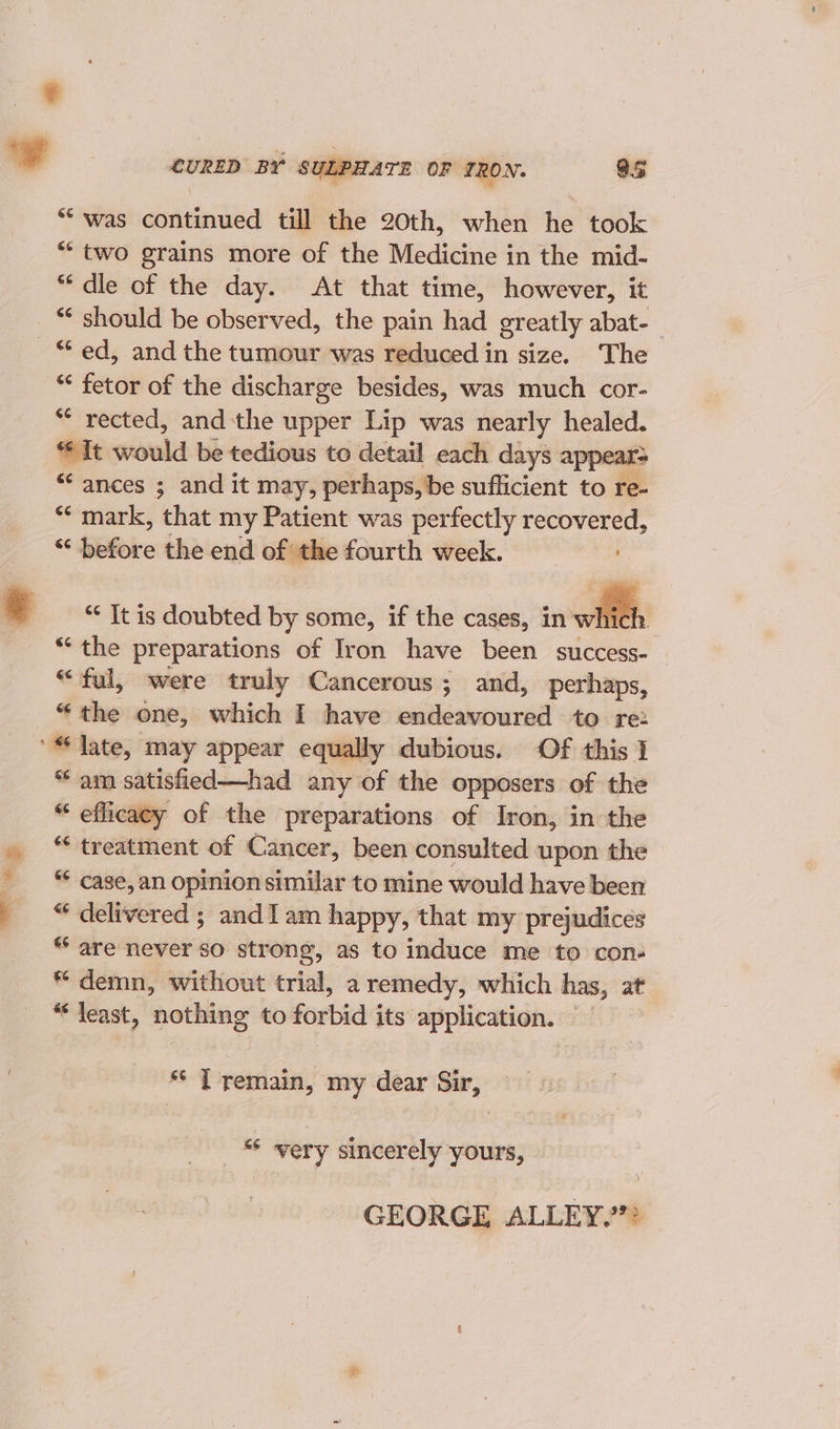 ¢ “was continued till the 20th, when he took *“* two grains more of the Medicine in the mid- * dle of the day. At that time, however, it “¢ should be observed, the pain had greatly abat- “ fetor of the discharge besides, was much cor- * rected, andthe upper Lip was nearly healed. fit would be tedious to detail each days appear= “ances ; and it may, perhaps, be sufficient to re- *‘ mark, that my Patient was perfectly recovered, 2 before the end of the fourth week. . “ It is doubted by some, if the cases, in which. “‘the preparations of Iron have been success- — “ful, were truly Cancerous; and, perhaps, “ the one, which I haye endeavoured to re: am satisfied—had any of the opposers of the “ efficacy of the preparations of Iron, in the “ treatment of Cancer, been consulted upon the “* case, an opinion similar to mine would have been “ delivered ; and 1am happy, that my prejudices * are never so strong, as to induce me to con- * demn, without trial, a remedy, which has, at * least, nothing to forbid its application. — ec I remain, my dear Sir, _ very sincerely yours, GEORGE ALLEY.””?