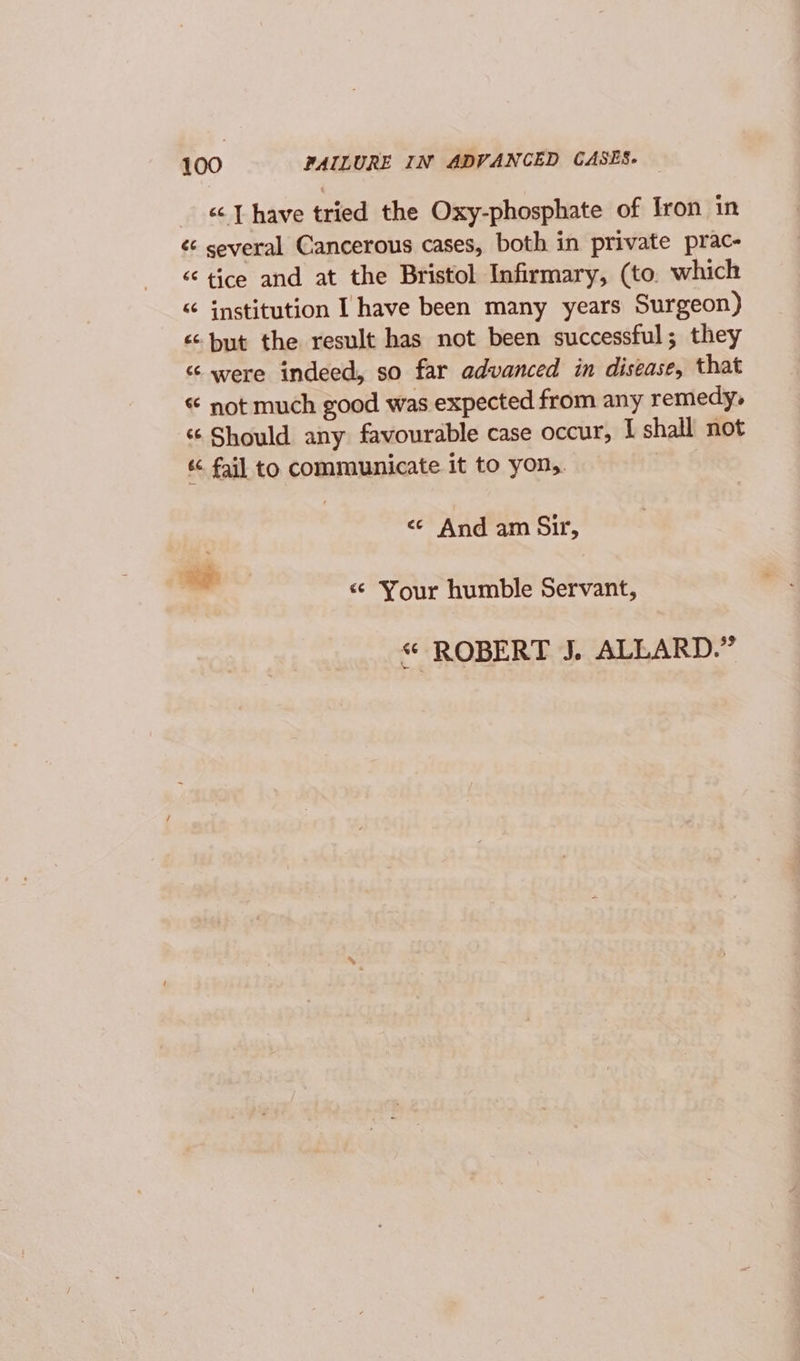 _ &amp; T have tried the Oxy-phosphate of Iron in &lt;¢ several Cancerous cases, both in private prac- “ tice and at the Bristol Infirmary, (to. which “ institution I have been many years Surgeon) «but the result has not been successful; they “were indeed, so far advanced in disease, that “ not much good was expected from any remedy, “ Should any favourable case occur, I shall not « fail to communicate it to yon,. &lt;; And am Sir, « Your humble Servant, « ROBERT J. ALLARD.”