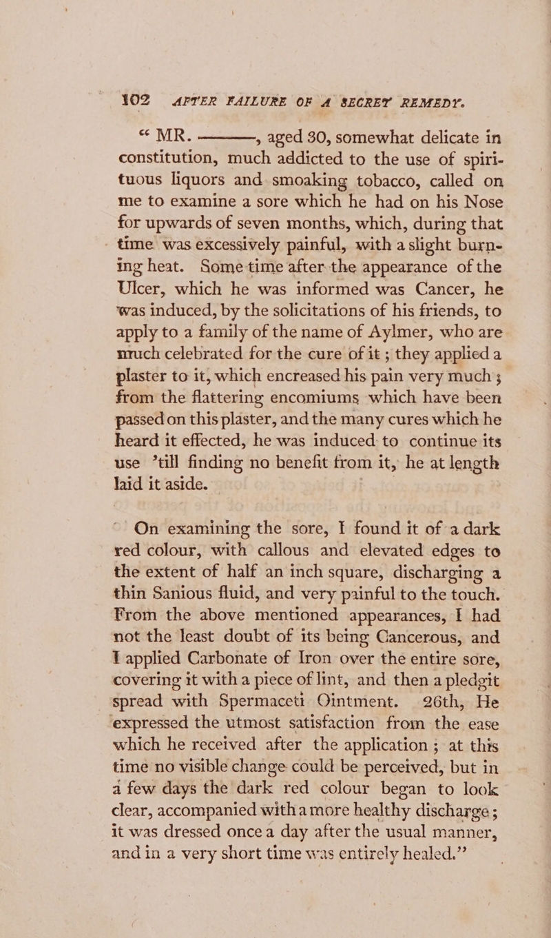 * MR. ——_——, aged 30, somewhat delicate in constitution, much addicted to the use of spiri- tuous liquors and. smoaking tobacco, called on mie to examine a sore which he had on his Nose for upwards of seven months, which, during that time was excessively painful, with a slight burn- ing heat. Sometime after the appearance of the Ulcer, which he was informed was Cancer, he ‘was induced, by the solicitations of his friends, to apply to a family of the name of Aylmer, who are nruch celebrated for the cure of it ; they applied a plaster to it, which encreased his pain very much; from the flattering encomiums which have been passed on this plaster, and the many cures which he heard it effected, he was induced: to continue its use “till finding no benefit from it, he at length laid it aside. On examining the sore, I found it of a dark red colour, with callous and elevated edges to the extent of half an inch square, discharging a thin Sanious fluid, and very painful to the touch. From the above gin dames appearances, I had not the least doubt of its being Cancerous, and T applied Carbonate of Iron over the entire sore, covering it with a piece of lint, and then a pledgit spread with Spermaceti Ointment. 26th, He expressed the utmost satisfaction from the ease which he received after the application ; at this time no visible change could be perceived, but in a few days the dark red colour began to look clear, accompanied witha more healthy discharge ; it was dressed oncea day after the usual manner, and in a very short time was entirely healed.”